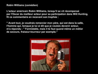 Robin Williams (comédien) L'acteur américain Robin Williams, lorsqu'il se vit récompensé  par l'Oscar du meilleur acteur pour sa participation dans Will Hunting,  fit ce commentaire en recevant son trophée : &quot; Avant tout, je voudrais remercier mon père, qui est dans la salle, l'homme qui, lorsque je lui ai dit que je voulais devenir acteur,  m'a répondu : &quot; Formidable, mais il te faut quand même un métier  de secours, fraiseur-tourneur par exemple.&quot;   