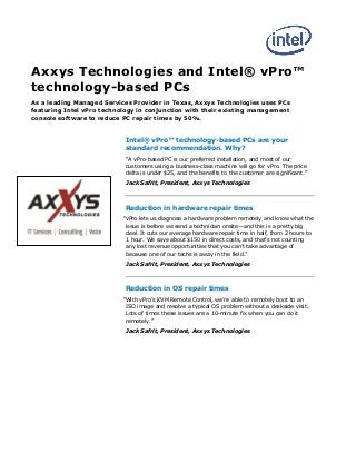 Axxys Technologies and Intel® vPro™
technology-based PCs
As a leading Managed Services Provider in Texas, Axxys Technologies uses PCs
featuring Intel vPro technology in conjunction with their existing management
console software to reduce PC repair times by 50%.
Intel® vPro™  technology-based PCs are your
standard recommendation. Why?
“A  vPro-based PC is our preferred installation, and most of our
customers using a business-class machine will go for vPro. The price
delta is under $25, and the benefits to the customer are significant.”
Jack Safrit, President, Axxys Technologies
Reduction in hardware repair times
“vPro lets us diagnose a hardware problem remotely and know what the
issue is before we send a technician onsite—and this is a pretty big
deal. It cuts our average hardware repair time in half, from 2 hours to
1 hour. We save about $150 in direct costs, and that’s  not  counting  
any  lost  revenue  opportunities  that  you  can’t  take  advantage  of  
because  one  of  our  techs  is  away  in  the  field.”
Jack Safrit, President, Axxys Technologies
Reduction in OS repair times
“With  vPro’s  KVM  Remote  Control,  we’re  able to remotely boot to an
ISO image and resolve a typical OS problem without a deskside visit.
Lots of times these issues are a 10-minute fix when you can do it
remotely.”
Jack Safrit, President, Axxys Technologies
 