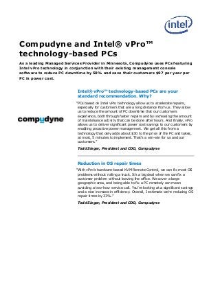 Compudyne and Intel® vPro™
technology-based PCs
As a leading Managed Services Provider in Minnesota, Compudyne uses PCs featuring
Intel vPro technology in conjunction with their existing management console
software to reduce PC downtime by 50% and save their customers $97 per year per
PC in power cost.
Intel® vPro™ technology-based PCs are your
standard recommendation. Why?
“PCs based on Intel vPro technology allow us to accelerate repairs,
especially for customers that are a long distance from us. They allow
us to reduce the amount of PC downtime that our customers
experience, both through faster repairs and by increasing the amount
of maintenance activity that can be done after hours. And finally, vPro
allows us to deliver significant power cost savings to our customers by
enabling proactive power management. We get all this from a
technology that only adds about $30 to the price of the PC and takes,
at most, 5 minutes to implement. That’s a win-win for us and our
customers.”
Todd Sieger, President and COO, Compudyne
Reduction in OS repair times
“With vPro’s hardware-based KVM Remote Control, we can fix most OS
problems without rolling a truck. It’s a big deal when we can fix a
customer problem without leaving the office. We cover a large
geographic area, and being able to fix a PC remotely can mean
avoiding a two-hour service call. You’re looking at a significant savings
and a nice increase in efficiency. Overall, I estimate we’re reducing OS
repair times by 33%.”
Todd Sieger, President and COO, Compudyne
 