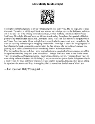 Masculinity In Moonlight
Music plays in the background as a blue vintage car pulls into a driveway. The car stops, and so does
the music. The driver, a middle aged black man tosses a pack of cigarettes on the dashboard and steps
out of the car. This is the opening scene of Moonlight, written by Barry Jenkins and Tarrell Alvin
McCraney. Moonlight follows Chiron, an African American boy throughout three periods of his life,
portrayed by three different acts: Little, Chiron and Black. It is a film that influenced my perspective
on African American social life on multiple levels, specifically the presence of hyper masculinity, the
view on sexuality and the drugs in struggling communities. Moonlight is one of the few glimpses I ve
had of primarily black communities, and certainly the first glimpse of a gay African American boy
growing up in a black community I have seen in any form of mainstream media.
Prior to watching this movie, I didn t know much about many aspects of African American social life
in regards to sexuality, drugs and hyper masculinity. I thought that it was more or less similar to the
views on sexuality and hyper masculinity I have witnessed in my own life. The mainstream views on
masculinity and sexuality (specifically in boys) I have witnessed are primarily that being masculine is
a positive trait for boys, and that if one is not at least slightly masculine, they are either gay or joking.
In regards to the presence of drugs in struggling black communities, I only know of what I hear
... Get more on HelpWriting.net ...
 
