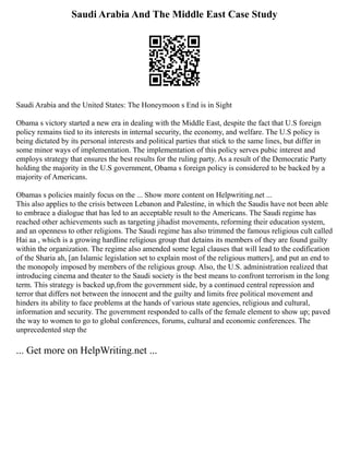 Saudi Arabia And The Middle East Case Study
Saudi Arabia and the United States: The Honeymoon s End is in Sight
Obama s victory started a new era in dealing with the Middle East, despite the fact that U.S foreign
policy remains tied to its interests in internal security, the economy, and welfare. The U.S policy is
being dictated by its personal interests and political parties that stick to the same lines, but differ in
some minor ways of implementation. The implementation of this policy serves pubic interest and
employs strategy that ensures the best results for the ruling party. As a result of the Democratic Party
holding the majority in the U.S government, Obama s foreign policy is considered to be backed by a
majority of Americans.
Obamas s policies mainly focus on the ... Show more content on Helpwriting.net ...
This also applies to the crisis between Lebanon and Palestine, in which the Saudis have not been able
to embrace a dialogue that has led to an acceptable result to the Americans. The Saudi regime has
reached other achievements such as targeting jihadist movements, reforming their education system,
and an openness to other religions. The Saudi regime has also trimmed the famous religious cult called
Hai aa , which is a growing hardline religious group that detains its members of they are found guilty
within the organization. The regime also amended some legal clauses that will lead to the codification
of the Sharia ah, [an Islamic legislation set to explain most of the religious matters], and put an end to
the monopoly imposed by members of the religious group. Also, the U.S. administration realized that
introducing cinema and theater to the Saudi society is the best means to confront terrorism in the long
term. This strategy is backed up,from the government side, by a continued central repression and
terror that differs not between the innocent and the guilty and limits free political movement and
hinders its ability to face problems at the hands of various state agencies, religious and cultural,
information and security. The government responded to calls of the female element to show up; paved
the way to women to go to global conferences, forums, cultural and economic conferences. The
unprecedented step the
... Get more on HelpWriting.net ...
 
