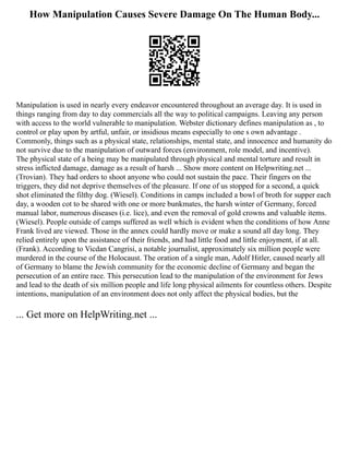 How Manipulation Causes Severe Damage On The Human Body...
Manipulation is used in nearly every endeavor encountered throughout an average day. It is used in
things ranging from day to day commercials all the way to political campaigns. Leaving any person
with access to the world vulnerable to manipulation. Webster dictionary defines manipulation as , to
control or play upon by artful, unfair, or insidious means especially to one s own advantage .
Commonly, things such as a physical state, relationships, mental state, and innocence and humanity do
not survive due to the manipulation of outward forces (environment, role model, and incentive).
The physical state of a being may be manipulated through physical and mental torture and result in
stress inflicted damage, damage as a result of harsh ... Show more content on Helpwriting.net ...
(Trovian). They had orders to shoot anyone who could not sustain the pace. Their fingers on the
triggers, they did not deprive themselves of the pleasure. If one of us stopped for a second, a quick
shot eliminated the filthy dog. (Wiesel). Conditions in camps included a bowl of broth for supper each
day, a wooden cot to be shared with one or more bunkmates, the harsh winter of Germany, forced
manual labor, numerous diseases (i.e. lice), and even the removal of gold crowns and valuable items.
(Wiesel). People outside of camps suffered as well which is evident when the conditions of how Anne
Frank lived are viewed. Those in the annex could hardly move or make a sound all day long. They
relied entirely upon the assistance of their friends, and had little food and little enjoyment, if at all.
(Frank). According to Vicdan Cangrisi, a notable journalist, approximately six million people were
murdered in the course of the Holocaust. The oration of a single man, Adolf Hitler, caused nearly all
of Germany to blame the Jewish community for the economic decline of Germany and began the
persecution of an entire race. This persecution lead to the manipulation of the environment for Jews
and lead to the death of six million people and life long physical ailments for countless others. Despite
intentions, manipulation of an environment does not only affect the physical bodies, but the
... Get more on HelpWriting.net ...
 