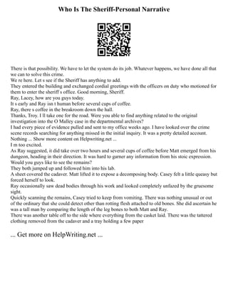 Who Is The Sheriff-Personal Narrative
There is that possibility. We have to let the system do its job. Whatever happens, we have done all that
we can to solve this crime.
We re here. Let s see if the Sheriff has anything to add.
They entered the building and exchanged cordial greetings with the officers on duty who motioned for
them to enter the sheriff s office. Good morning, Sheriff.
Ray, Lacey, how are you guys today.
It s early and Ray isn t human before several cups of coffee.
Ray, there s coffee in the breakroom down the hall.
Thanks, Troy. I ll take one for the road. Were you able to find anything related to the original
investigation into the O Malley case in the departmental archives?
I had every piece of evidence pulled and sent to my office weeks ago. I have looked over the crime
scene records searching for anything missed in the initial inquiry. It was a pretty detailed account.
Nothing ... Show more content on Helpwriting.net ...
I m too excited.
As Ray suggested, it did take over two hours and several cups of coffee before Matt emerged from his
dungeon, heading in their direction. It was hard to garner any information from his stoic expression.
Would you guys like to see the remains?
They both jumped up and followed him into his lab.
A sheet covered the cadaver. Matt lifted it to expose a decomposing body. Casey felt a little queasy but
forced herself to look.
Ray occasionally saw dead bodies through his work and looked completely unfazed by the gruesome
sight.
Quickly scanning the remains, Casey tried to keep from vomiting. There was nothing unusual or out
of the ordinary that she could detect other than rotting flesh attached to old bones. She did ascertain he
was a tall man by comparing the length of the leg bones to both Matt and Ray.
There was another table off to the side where everything from the casket laid. There was the tattered
clothing removed from the cadaver and a tray holding a few paper
... Get more on HelpWriting.net ...
 