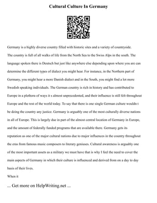 Cultural Culture In Germany
Germany is a highly diverse country filled with historic sites and a variety of countryside.
The country is full of all walks of life from the North Sea to the Swiss Alps in the south. The
language spoken there is Deutsch but just like anywhere else depending upon where you are can
determine the different types of dialect you might hear. For instance, in the Northern part of
Germany, you might hear a more Danish dialect and in the South, you might find a lot more
Swedish speaking individuals. The German country is rich in history and has contributed to
Europe in a plethora of ways it s almost unprecedented, and their influence is still felt throughout
Europe and the rest of the world today. To say that there is one single German culture wouldn t
be doing the country any justice. Germany is arguably one of the most culturally diverse nations
in all of Europe. This is largely due in part of the almost central location of Germany in Europe,
and the amount of federally funded programs that are available there. Germany gets its
reputation as one of the major cultural nations due to major influences in the country throughout
the eras from famous music composers to literary geniuses. Cultural awareness is arguably one
of the most important assets as a military we must have that is why I feel the need to cover the
main aspects of Germany in which their culture is influenced and derived from on a day to day
basis of their lives.
When it
... Get more on HelpWriting.net ...
 