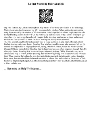 Luther Standing Bear Analysis
My First Buffalo, by Luther Standing Bear, may be one of the more terse stories in the anthology,
Native American Autobiography, but it by no means lacks wisdom. When reading the captivating
story, I was struck by the amount of life lessons that could be pulled out of one single experience in
Luther Standing Bear s childhood. On the surface, My Buffalo seems to be a simple coming of age
story, however once properly analyzed, you can find a story that teaches you to listen and respect
those wiser than yourself, to honor the art of hunting and to only speak the truth.
The first lesson I caught onto fairly quickly was to value and listen to you elders. Before his first
Buffalo hunting endeavour, Luther Standing Bear s father gives him some wise words of advice. He
stresses the importance of staying observant, saying, Whatever you do, watch the buffalo closely
(Krupat 301) and warns Luther Standing Bear to keep his eyes open when he passes through dust. He
also urges Luther Standing Bear to hunt with precision and patience. While this advice may seem
obvious and easy to follow, Luther Standing Bear has trouble putting such information into action at
first. When chasing the buffalo, he gets disoriented in the dust and starts to panic. Luther Standing
Bear states, I then realized how helpless I was there in all that dust and confusion.The sound of their
hoofs was frightening (Krupat 303). This moment of panic shows how essential Luther Standing Bear
s father s advice was
... Get more on HelpWriting.net ...
 