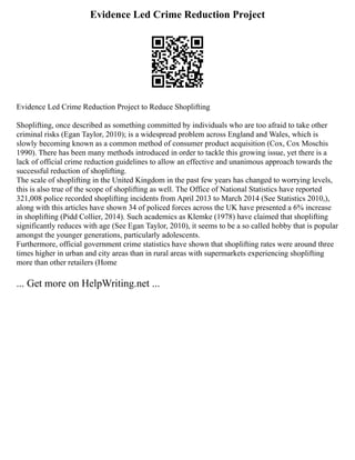Evidence Led Crime Reduction Project
Evidence Led Crime Reduction Project to Reduce Shoplifting
Shoplifting, once described as something committed by individuals who are too afraid to take other
criminal risks (Egan Taylor, 2010); is a widespread problem across England and Wales, which is
slowly becoming known as a common method of consumer product acquisition (Cox, Cox Moschis
1990). There has been many methods introduced in order to tackle this growing issue, yet there is a
lack of official crime reduction guidelines to allow an effective and unanimous approach towards the
successful reduction of shoplifting.
The scale of shoplifting in the United Kingdom in the past few years has changed to worrying levels,
this is also true of the scope of shoplifting as well. The Office of National Statistics have reported
321,008 police recorded shoplifting incidents from April 2013 to March 2014 (See Statistics 2010,),
along with this articles have shown 34 of policed forces across the UK have presented a 6% increase
in shoplifting (Pidd Collier, 2014). Such academics as Klemke (1978) have claimed that shoplifting
significantly reduces with age (See Egan Taylor, 2010), it seems to be a so called hobby that is popular
amongst the younger generations, particularly adolescents.
Furthermore, official government crime statistics have shown that shoplifting rates were around three
times higher in urban and city areas than in rural areas with supermarkets experiencing shoplifting
more than other retailers (Home
... Get more on HelpWriting.net ...
 