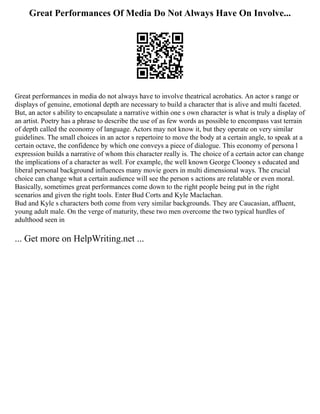 Great Performances Of Media Do Not Always Have On Involve...
Great performances in media do not always have to involve theatrical acrobatics. An actor s range or
displays of genuine, emotional depth are necessary to build a character that is alive and multi faceted.
But, an actor s ability to encapsulate a narrative within one s own character is what is truly a display of
an artist. Poetry has a phrase to describe the use of as few words as possible to encompass vast terrain
of depth called the economy of language. Actors may not know it, but they operate on very similar
guidelines. The small choices in an actor s repertoire to move the body at a certain angle, to speak at a
certain octave, the confidence by which one conveys a piece of dialogue. This economy of persona l
expression builds a narrative of whom this character really is. The choice of a certain actor can change
the implications of a character as well. For example, the well known George Clooney s educated and
liberal personal background influences many movie goers in multi dimensional ways. The crucial
choice can change what a certain audience will see the person s actions are relatable or even moral.
Basically, sometimes great performances come down to the right people being put in the right
scenarios and given the right tools. Enter Bud Corts and Kyle Maclachan.
Bud and Kyle s characters both come from very similar backgrounds. They are Caucasian, affluent,
young adult male. On the verge of maturity, these two men overcome the two typical hurdles of
adulthood seen in
... Get more on HelpWriting.net ...
 