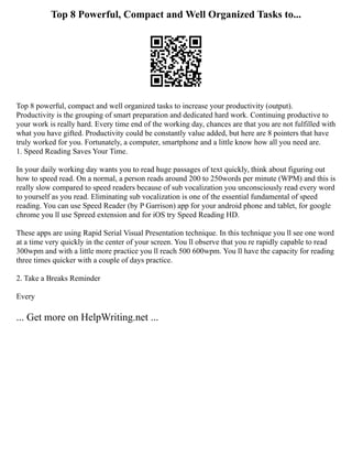 Top 8 Powerful, Compact and Well Organized Tasks to...
Top 8 powerful, compact and well organized tasks to increase your productivity (output).
Productivity is the grouping of smart preparation and dedicated hard work. Continuing productive to
your work is really hard. Every time end of the working day, chances are that you are not fulfilled with
what you have gifted. Productivity could be constantly value added, but here are 8 pointers that have
truly worked for you. Fortunately, a computer, smartphone and a little know how all you need are.
1. Speed Reading Saves Your Time.
In your daily working day wants you to read huge passages of text quickly, think about figuring out
how to speed read. On a normal, a person reads around 200 to 250words per minute (WPM) and this is
really slow compared to speed readers because of sub vocalization you unconsciously read every word
to yourself as you read. Eliminating sub vocalization is one of the essential fundamental of speed
reading. You can use Speed Reader (by P Garrison) app for your android phone and tablet, for google
chrome you ll use Spreed extension and for iOS try Speed Reading HD.
These apps are using Rapid Serial Visual Presentation technique. In this technique you ll see one word
at a time very quickly in the center of your screen. You ll observe that you re rapidly capable to read
300wpm and with a little more practice you ll reach 500 600wpm. You ll have the capacity for reading
three times quicker with a couple of days practice.
2. Take a Breaks Reminder
Every
... Get more on HelpWriting.net ...
 