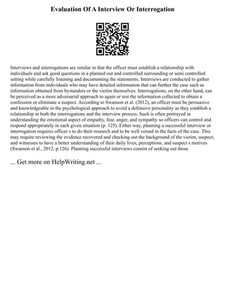 Evaluation Of A Interview Or Interrogation
Interviews and interrogations are similar in that the officer must establish a relationship with
individuals and ask good questions in a planned out and controlled surrounding or semi controlled
setting while carefully listening and documenting the statements. Interviews are conducted to gather
information from individuals who may have detailed information that can further the case such as
information obtained from bystanders or the victim themselves. Interrogations, on the other hand, can
be perceived as a more adversarial approach to again or test the information collected to obtain a
confession or eliminate a suspect. According to Swanson et al. (2012), an officer must be persuasive
and knowledgeable in the psychological approach to avoid a defensive personality as they establish a
relationship in both the interrogations and the interview process. Such is often portrayed in
understanding the emotional aspect of empathy, fear, anger, and sympathy so officers can control and
respond appropriately in each given situation (p. 125). Either way, planning a successful interview or
interrogation requires officer s to do their research and to be well versed in the facts of the case. This
may require reviewing the evidence recovered and checking out the background of the victim, suspect,
and witnesses to have a better understanding of their daily lives, perceptions, and suspect s motives
(Swanson et al., 2012, p.126). Planning successful interviews consist of seeking out those
... Get more on HelpWriting.net ...
 
