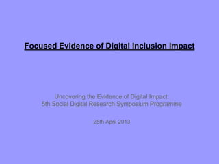 Focused Evidence of Digital Inclusion Impact
Uncovering the Evidence of Digital Impact:
5th Social Digital Research Symposium Programme
25th April 2013
 