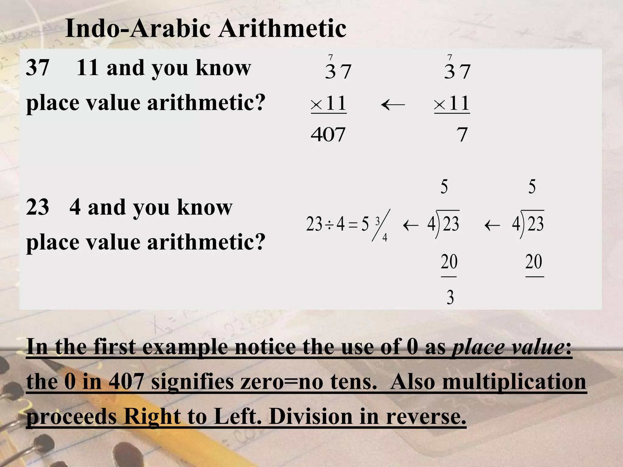 Indo-Arabic Arithmetic37 × 11 and you know place value arithmetic?23÷ 4 and you know place value arithmetic?In the first example notice the use of 0 as place value: the 0 in 407 signifies zero=no tens.  Also multiplication proceeds Right to Left. Division in reverse.