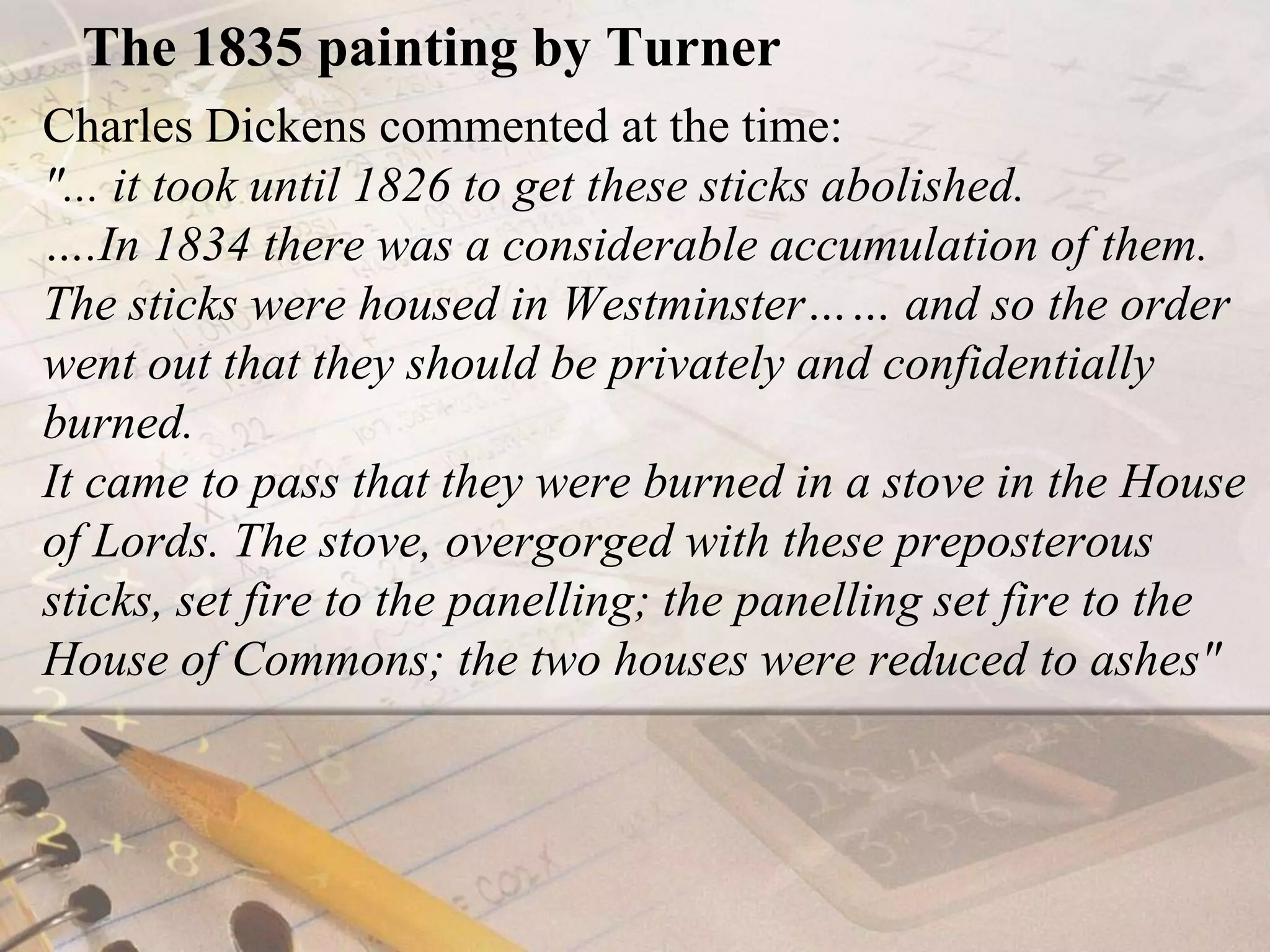 The 1835 painting by TurnerCharles Dickens commented at the time: "... it took until 1826 to get these sticks abolished. ….In 1834 there was a considerable accumulation of them. The sticks were housed in Westminster…… and so the order went out that they should be privately and confidentially burned. It came to pass that they were burned in a stove in the House of Lords. The stove, overgorged with these preposterous sticks, set fire to the panelling; the panelling set fire to the House of Commons; the two houses were reduced to ashes"