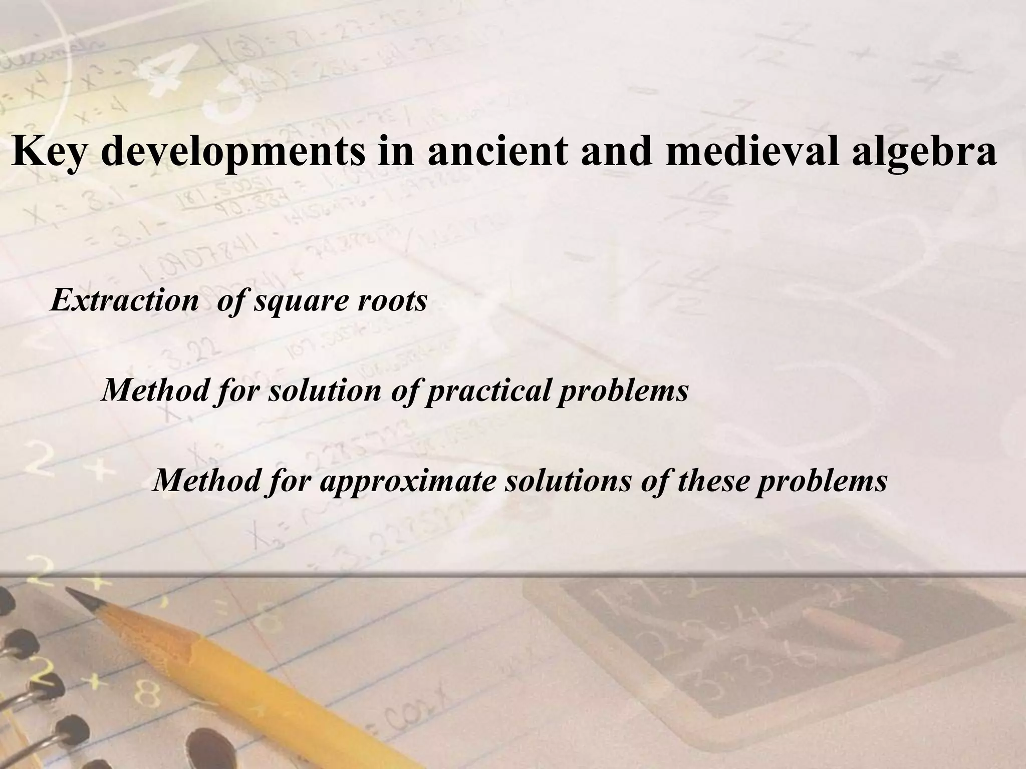 Key developments in ancient and medieval algebraExtraction  of square roots     Method for solution of practical problems Method for approximate solutions of these problems          	