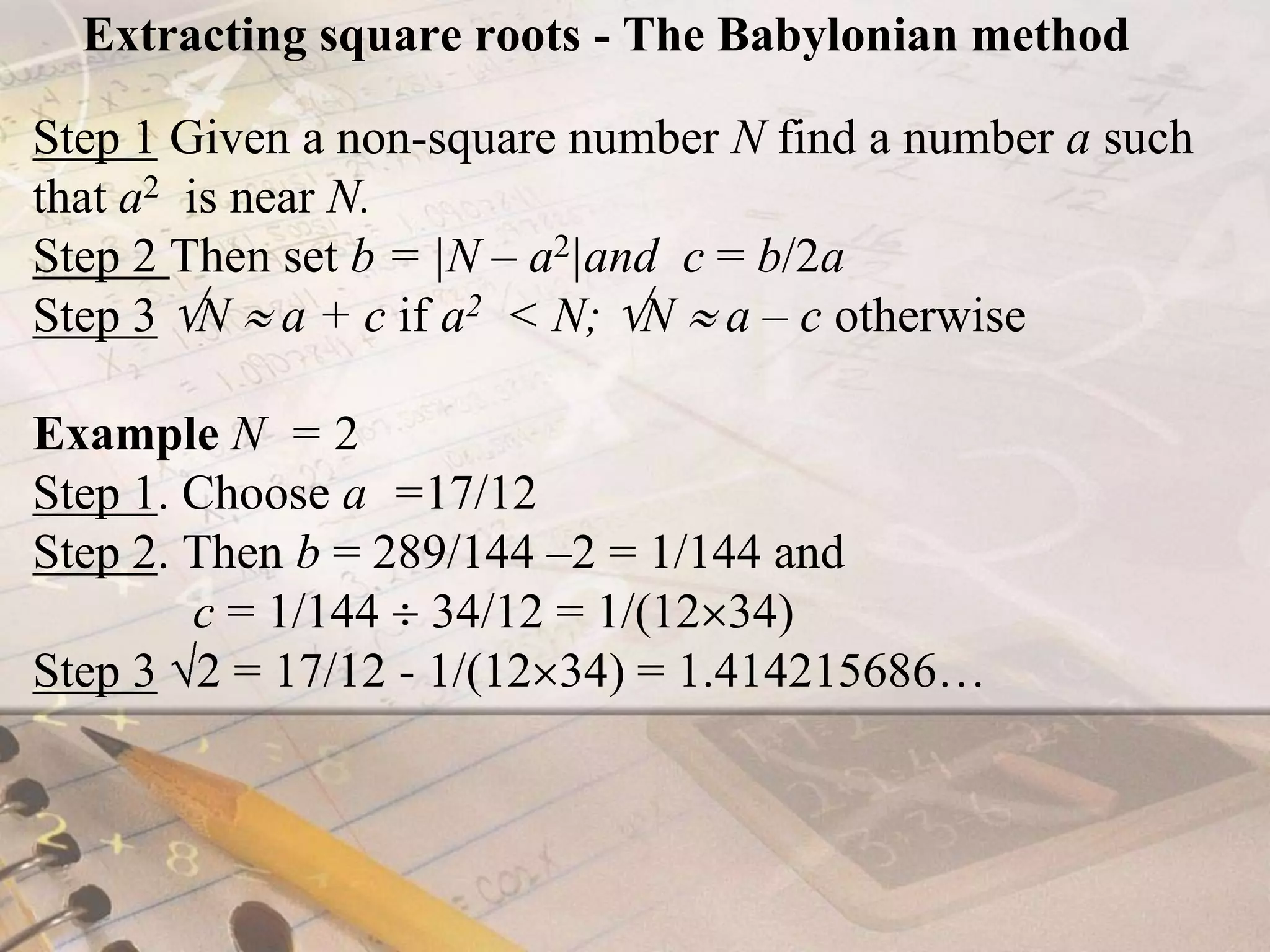 Extracting square roots - The Babylonian methodStep 1 Given a non-square number N find a number a such that a2  is near N.Step 2Then set b = |N – a2|andc = b/2aStep 3N  a + c if a2  < N; N  a – c otherwiseExample N  = 2 Step 1. Choose a  =17/12 Step 2. Then b = 289/144 –2 = 1/144 and              c = 1/144  34/12 = 1/(1234)Step 3 2 = 17/12 - 1/(1234) = 1.414215686…