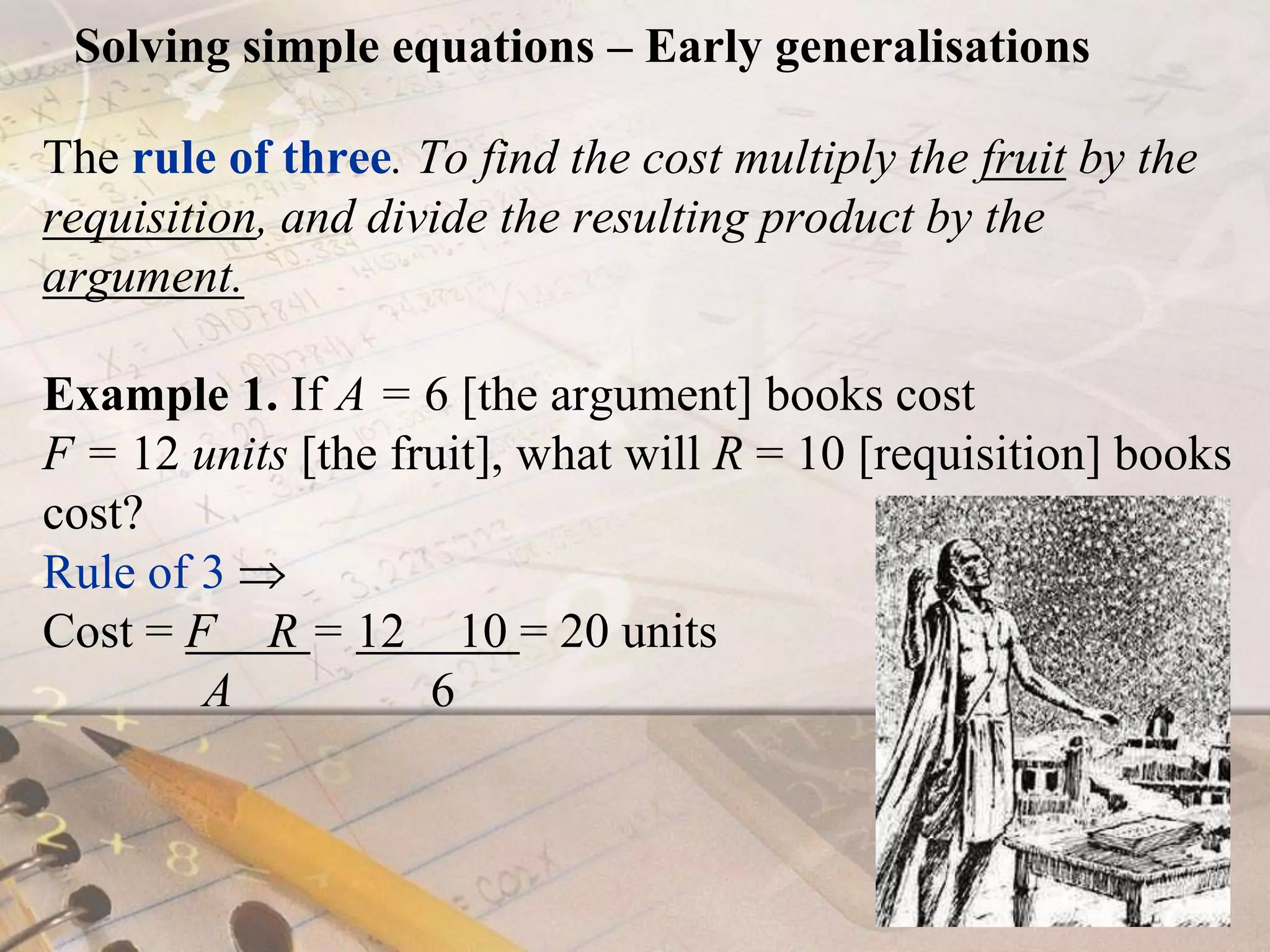 Solving simple equations – Early generalisationsThe rule of three. To find the cost multiply the fruit by the requisition, and divide the resulting product by the argument.Example 1. If A = 6[the argument] books cost F = 12 units [the fruit], what will R = 10 [requisition] books cost? Rule of 3  Cost = F× R = 12 × 10 = 20 units             A                6