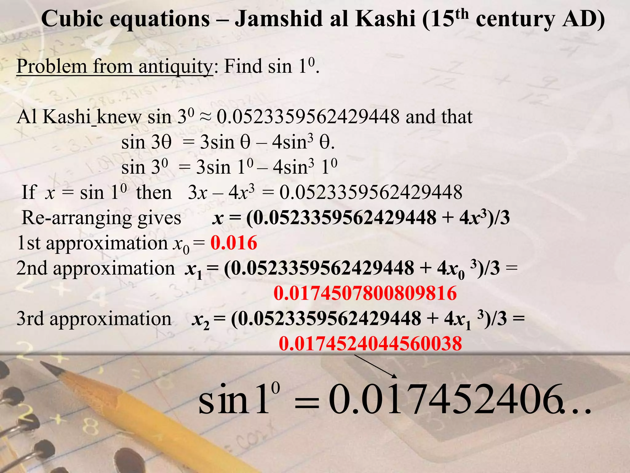 Cubic equations – Jamshid al Kashi (15th century AD)Problem from antiquity: Find sin 10.Al Kashiknew sin 30 ≈ 0.0523359562429448 and that                     sin 3  = 3sin  – 4sin3 .                    sin 30  = 3sin 10 – 4sin3 10  If  x = sin 10  then   3x – 4x3  = 0.0523359562429448 Re-arranging gives      x = (0.0523359562429448 + 4x3)/31st approximation x0 = 0.0162nd approximation  x1 = (0.0523359562429448 + 4x03)/3 =  			                         0.01745078008098163rd approximation    x2 = (0.0523359562429448 + 4x13)/3 =0.0174524044560038