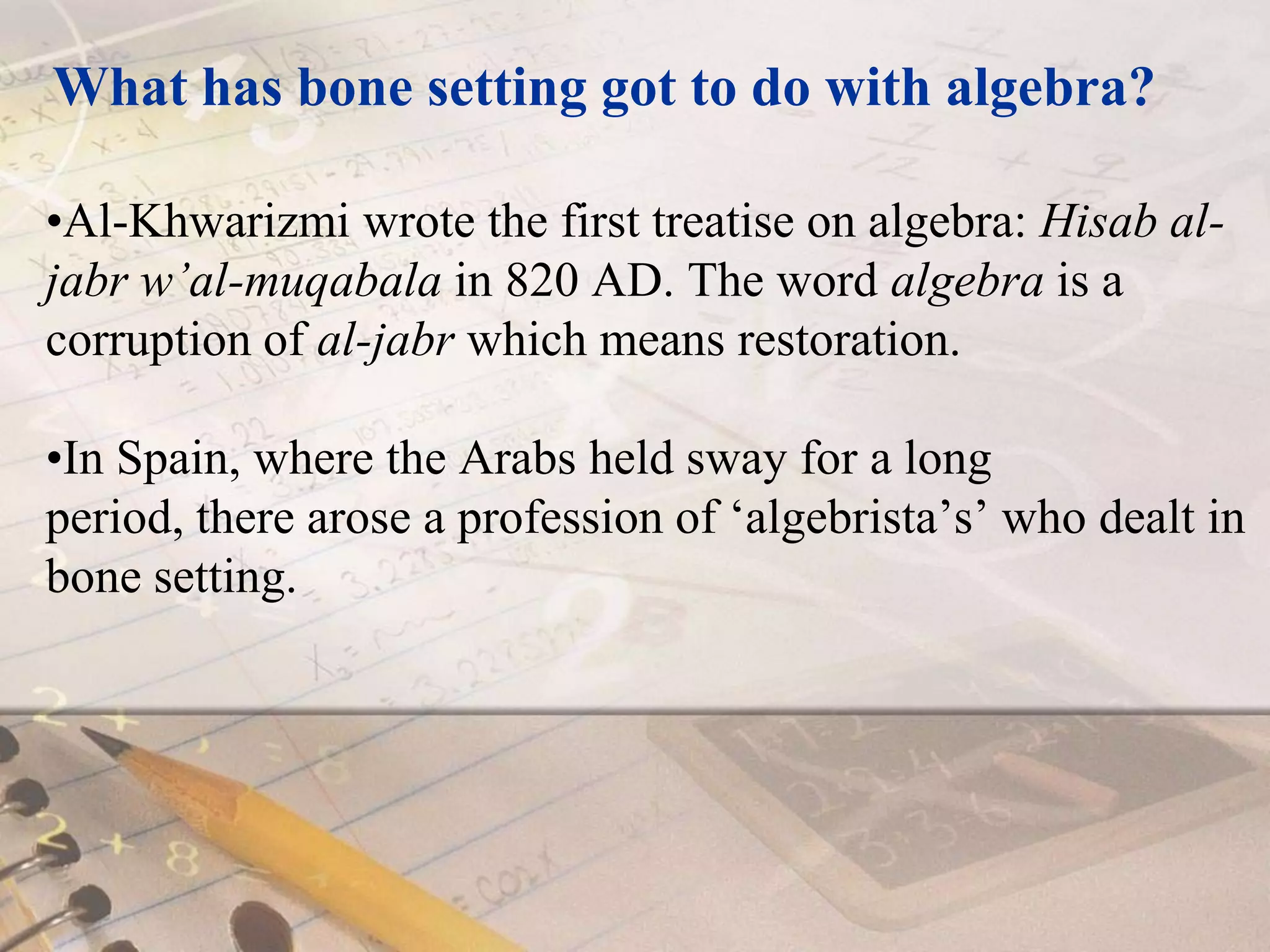 What has bone setting got to do with algebra?Al-Khwarizmi wrote the first treatise on algebra: Hisab al-jabr w’al-muqabala in 820 AD. The word algebra is a corruption of al-jabr which means restoration. In Spain, where the Arabs held sway for a long period, there arose a profession of ‘algebrista’s’ who dealt in bone setting. 