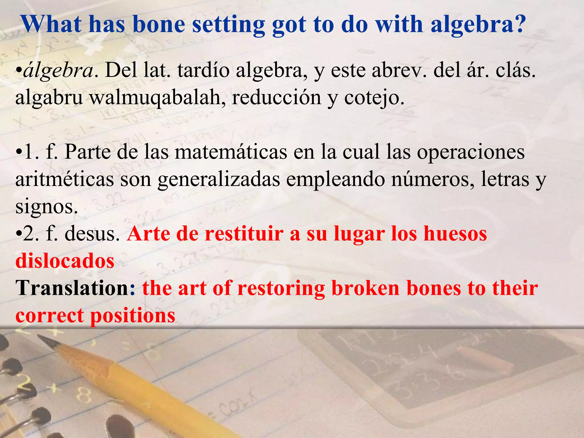 What has bone setting got to do with algebra?álgebra. Del lat. tardío algebra, y este abrev. del ár. clás. algabru walmuqabalah, reducción y cotejo. 1. f. Parte de las matemáticas en la cual las operaciones aritméticas son generalizadas empleando números, letras y signos. 2. f. desus. Arte de restituir a su lugar los huesos dislocados  Translation: the art of restoring broken bones to their correct positions