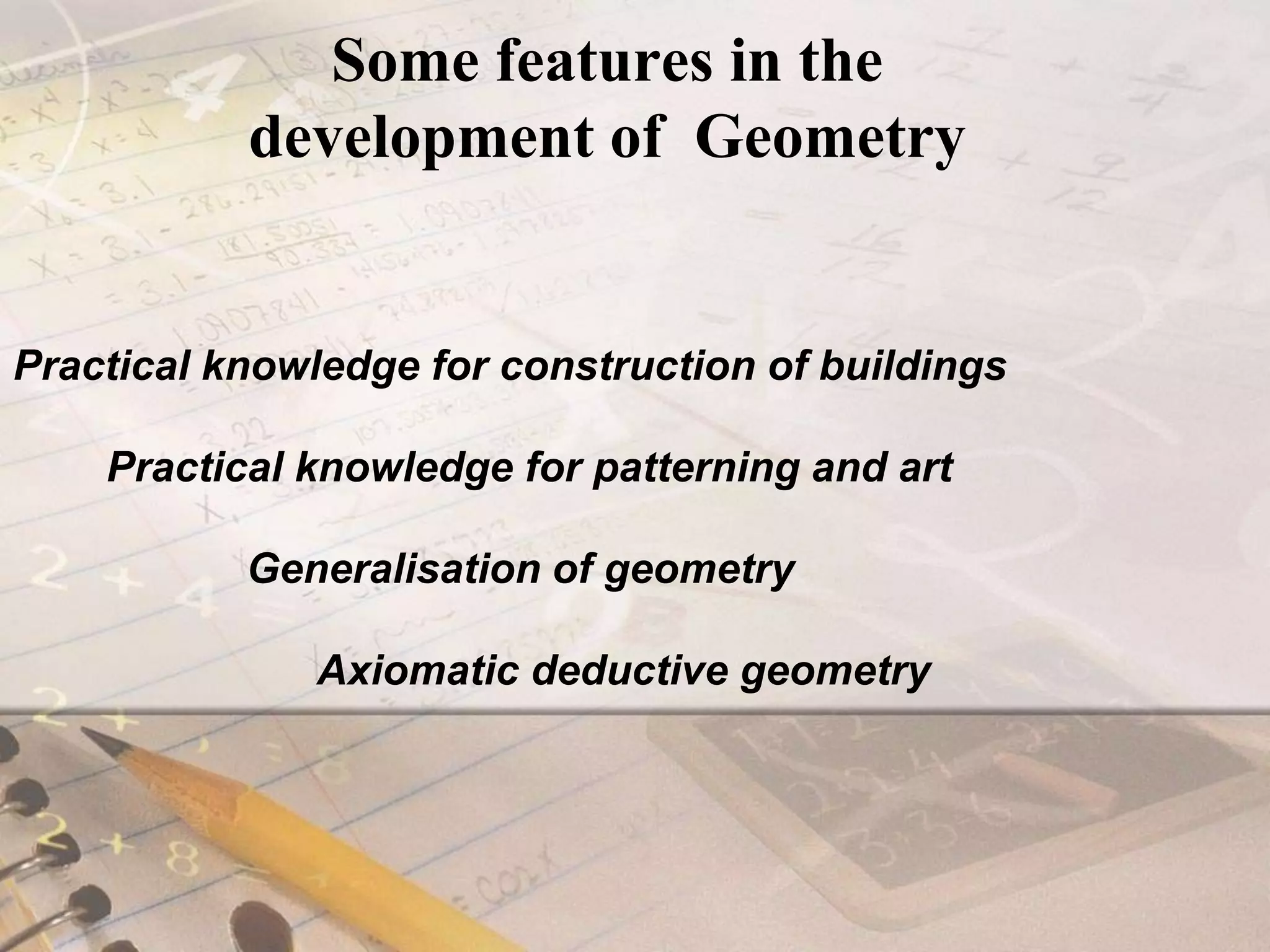 Some features in the development of  GeometryPractical knowledge for construction of buildings         Practical knowledge for patterning and art                     Generalisation of geometry                          Axiomatic deductive geometry