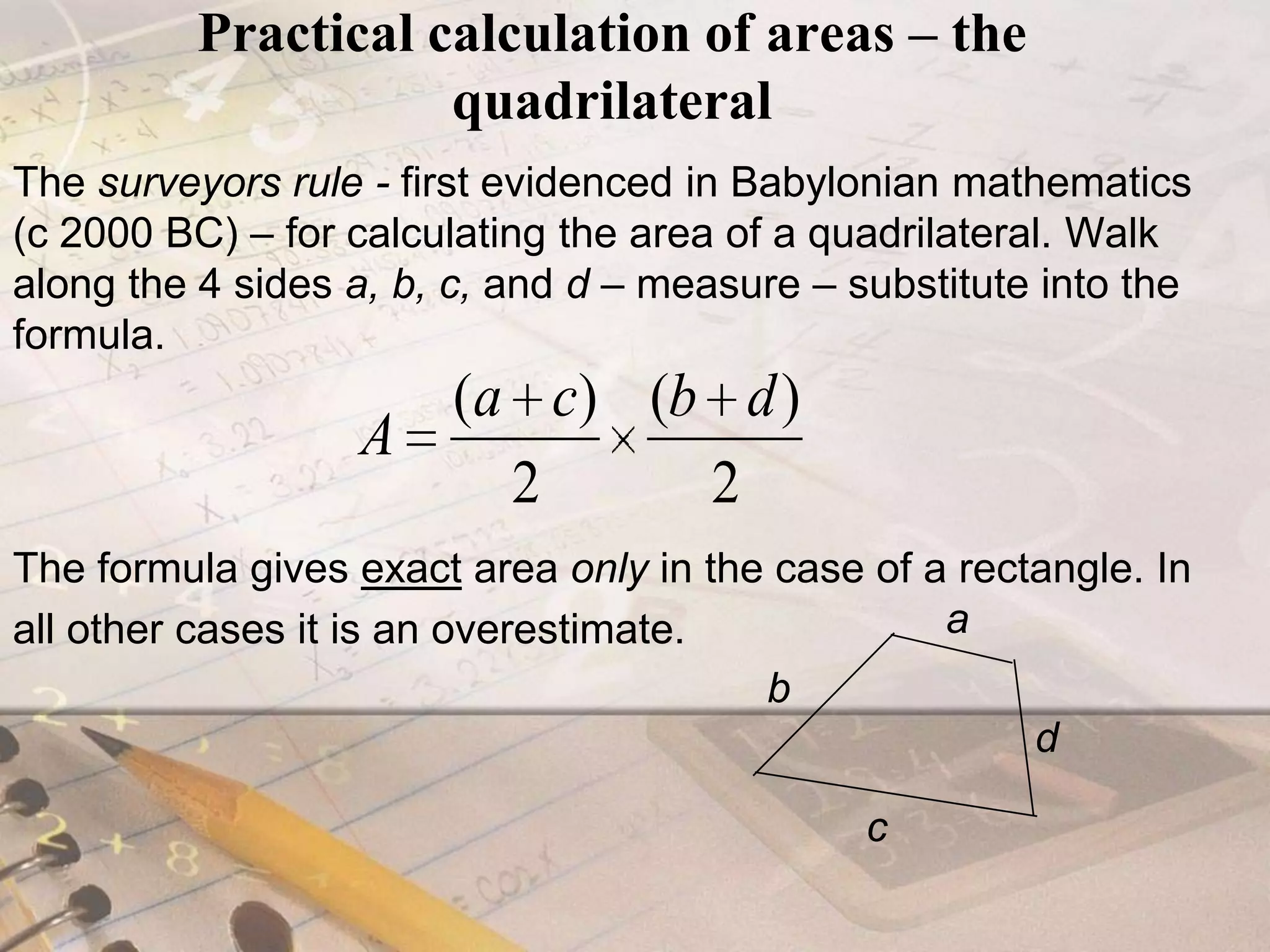Practical calculation of areas – the quadrilateralThe surveyors rule - first evidenced in Babylonian mathematics (c 2000 BC) – for calculating the area of a quadrilateral. Walk along the 4 sides a, b, c, and d – measure – substitute into the formula. The formula gives exact area only in the case of a rectangle. In all other cases it is an overestimate.abdc