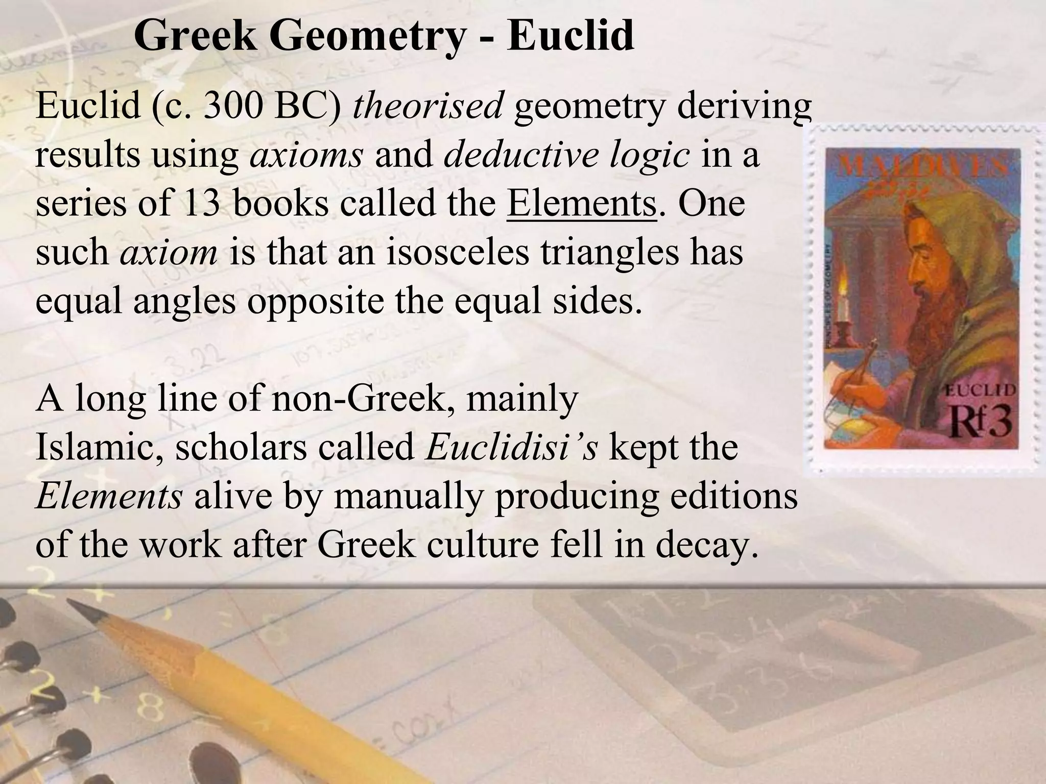 Greek Geometry - EuclidEuclid (c. 300 BC) theorised geometry deriving results using axioms and deductive logic in a series of 13 books called the Elements. One such axiom is that an isosceles triangles has equal angles opposite the equal sides.A long line of non-Greek, mainly Islamic, scholars called Euclidisi’s kept the Elements alive by manually producing editions of the work after Greek culture fell in decay.