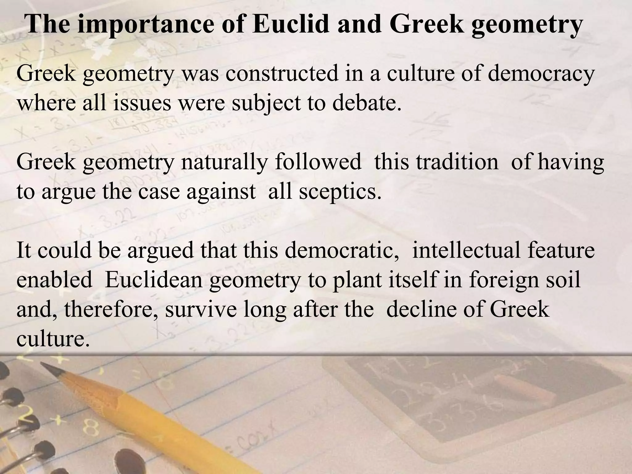 The importance of Euclid and Greek geometryGreek geometry was constructed in a culture of democracy where all issues were subject to debate.Greek geometry naturally followed  this tradition  of having to argue the case against  all sceptics. It could be argued that this democratic,  intellectual feature enabled  Euclidean geometry to plant itself in foreign soil and, therefore, survive long after the  decline of Greek culture.