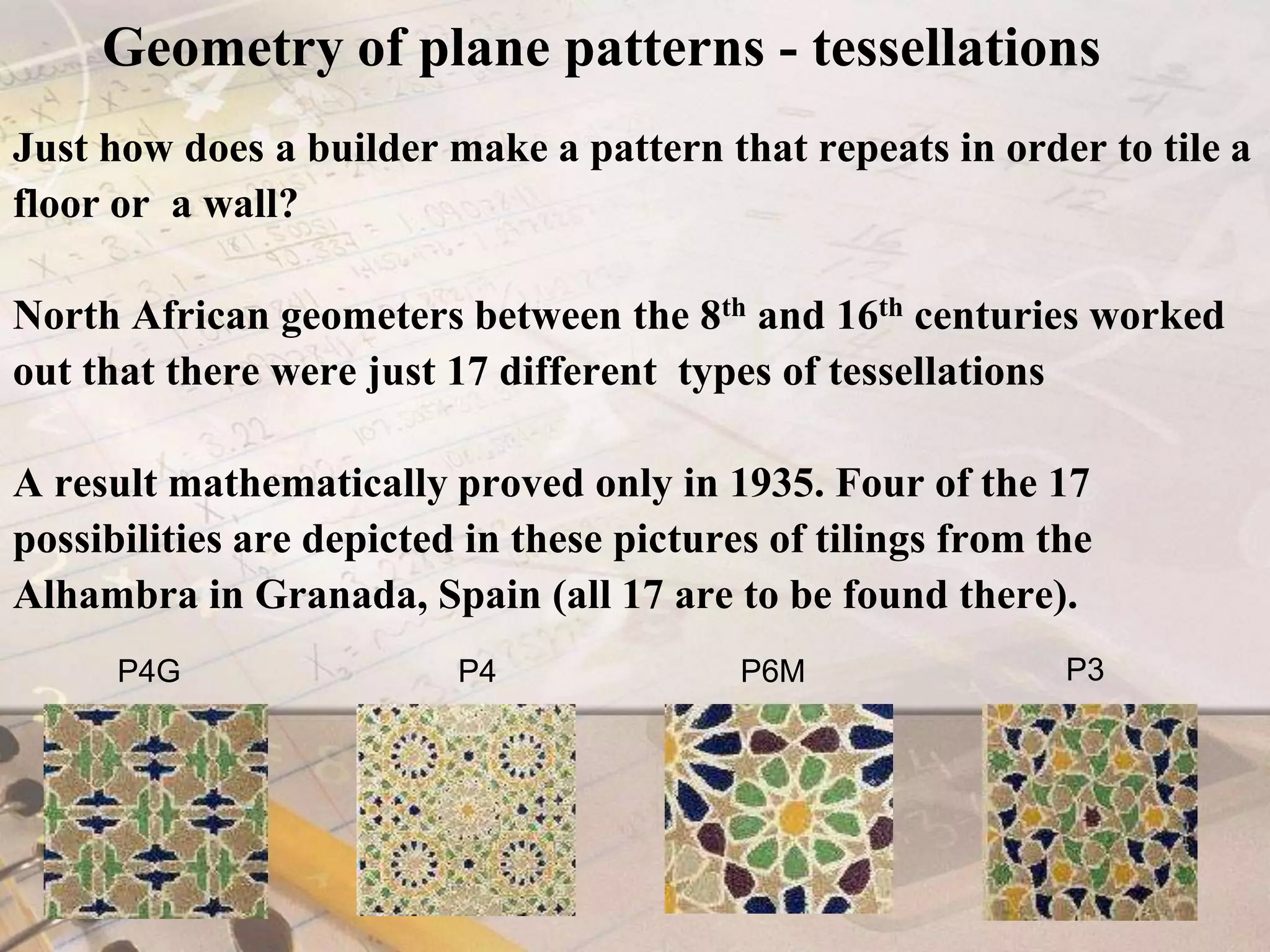 Geometry of plane patterns - tessellationsJust how does a builder make a pattern that repeats in order to tile a floor or  a wall? North African geometers between the 8th and 16th centuries worked out that there were just 17 different  types of tessellations A result mathematically proved only in 1935. Four of the 17 possibilities are depicted in these pictures of tilings from the Alhambra in Granada, Spain (all 17 are to be found there).     P3          P4P6M    P4G