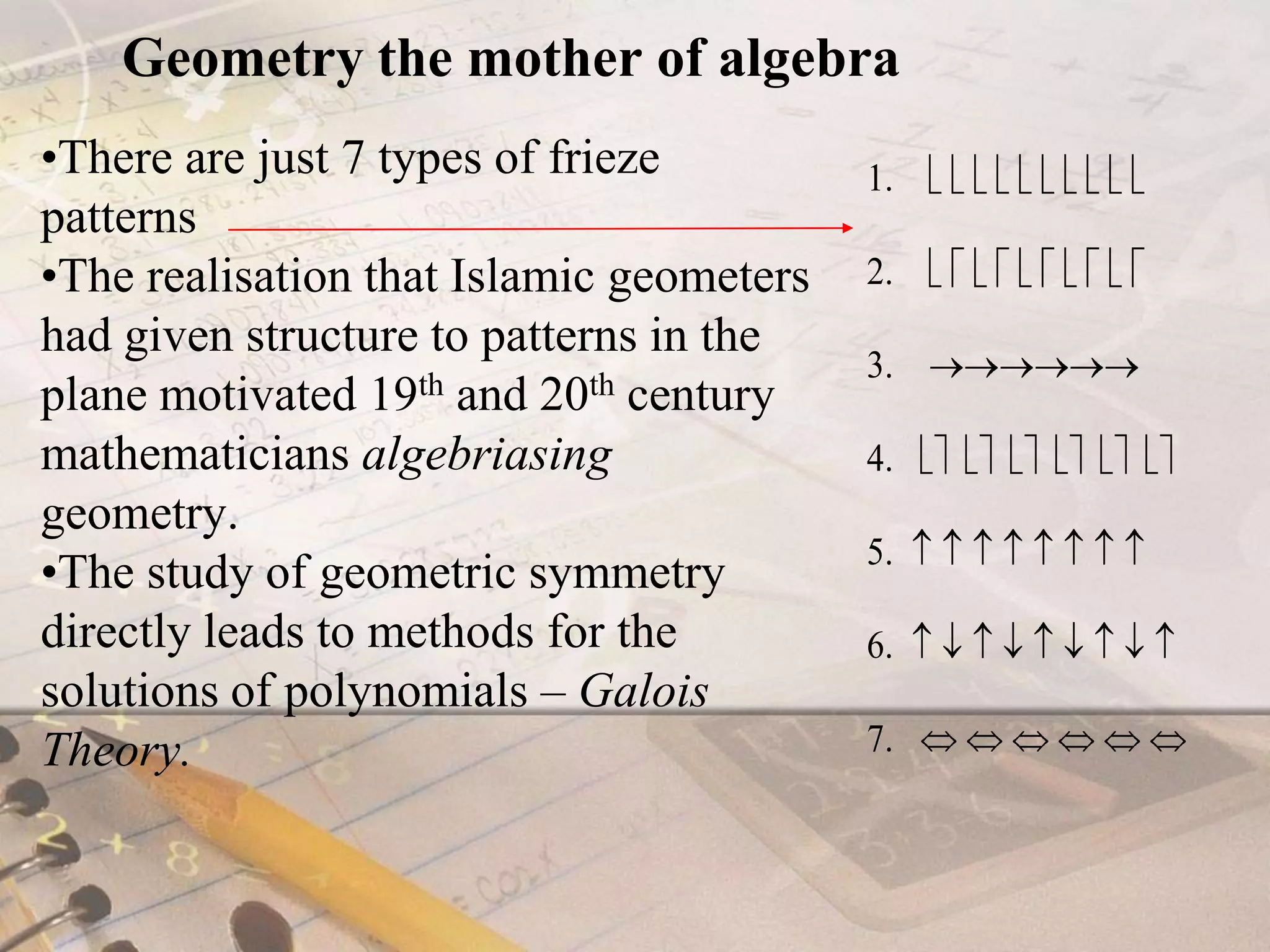 Geometry the mother of algebraThere are just 7 types of frieze patternsThe realisation that Islamic geometers had given structure to patterns in the plane motivated 19th and 20th century mathematicians algebriasing geometry.The study of geometric symmetry directly leads to methods for the solutions of polynomials – Galois Theory.