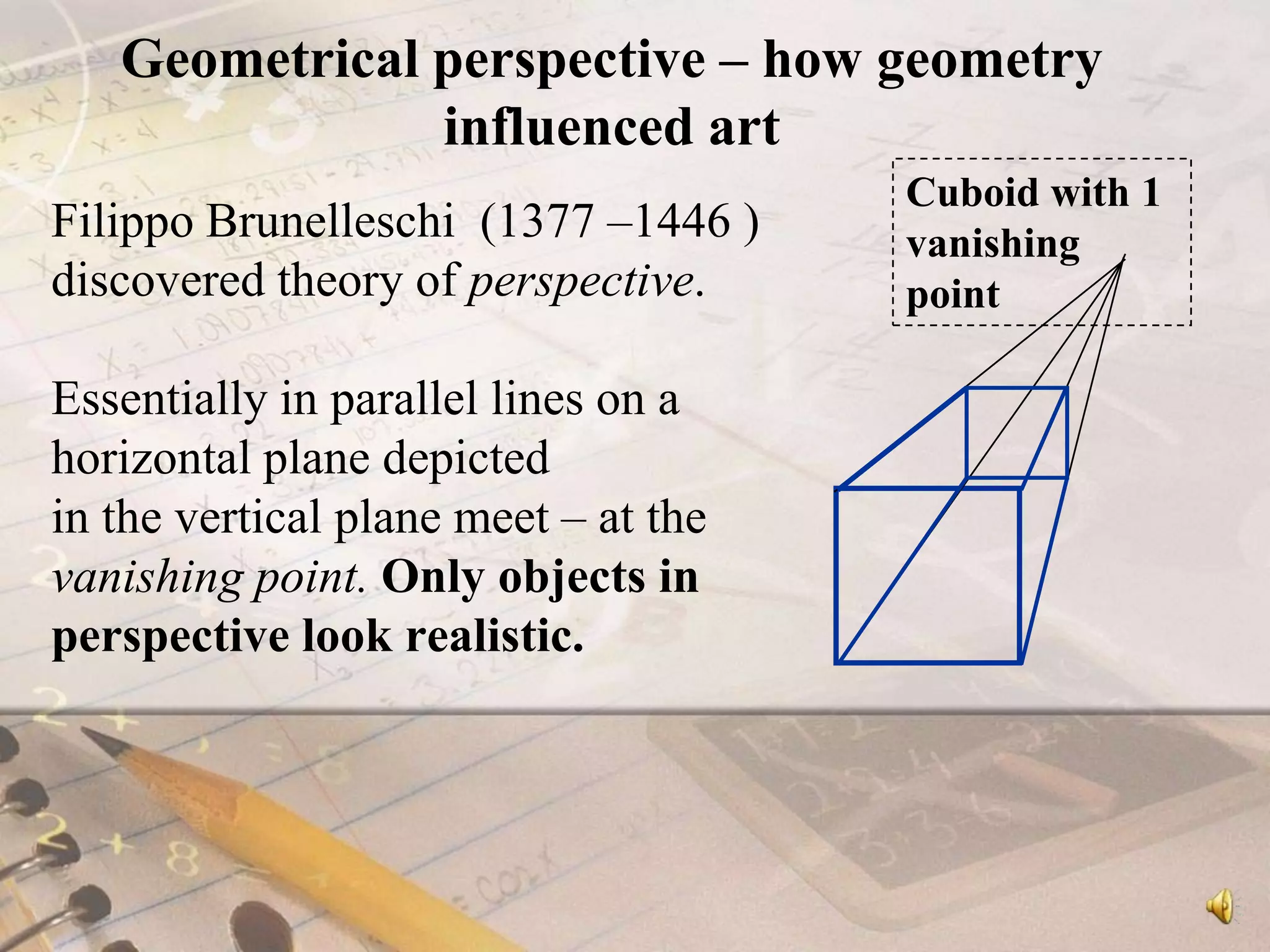Geometrical perspective – how geometry influenced artFilippo Brunelleschi  (1377 –1446 )discovered theory of perspective. Essentially in parallel lines on a horizontal plane depicted in the vertical plane meet – at the vanishing point. Only objects in perspective look realistic.Cuboid with 1 vanishing point