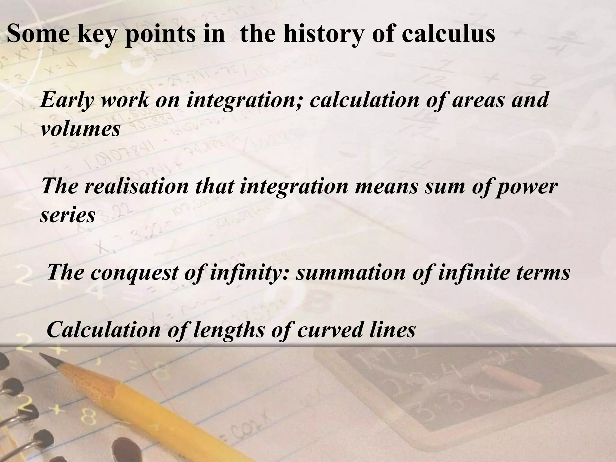 Some key points in  the history of calculusEarly work on integration; calculation of areas and volumesThe realisation that integration means sum of power series The conquest of infinity: summation of infinite terms Calculation of lengths of curved lines