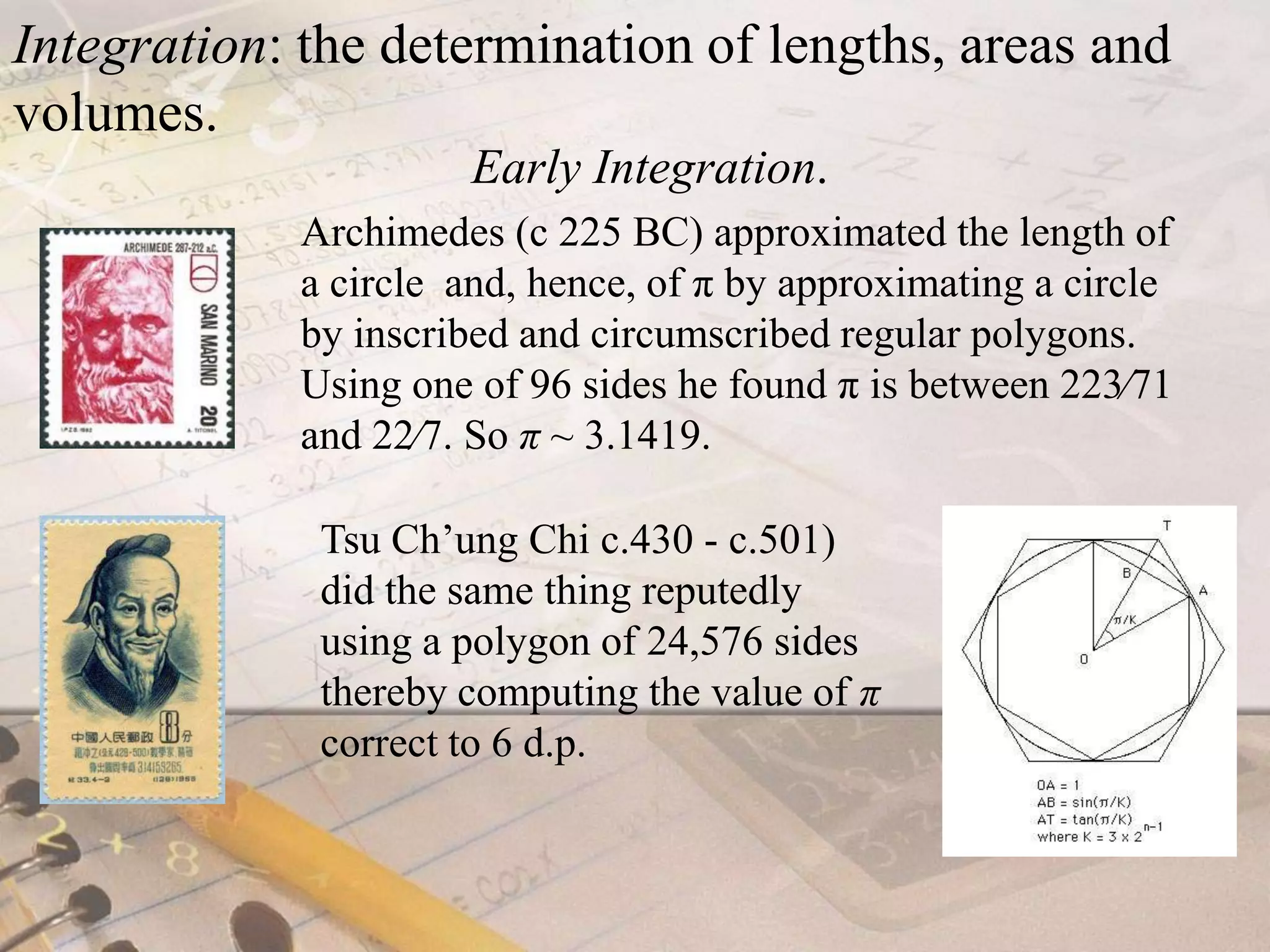 Integration: the determination of lengths, areas and volumes. Early Integration.Archimedes (c 225 BC) approximated the length of a circle  and, hence, of π by approximating a circle by inscribed and circumscribed regular polygons. Using one of 96 sides he found π is between 223⁄71 and 22⁄7. So π ~ 3.1419.Tsu Ch’ung Chi c.430 - c.501) did the same thing reputedly using a polygon of 24,576 sides thereby computing the value of πcorrect to 6 d.p.