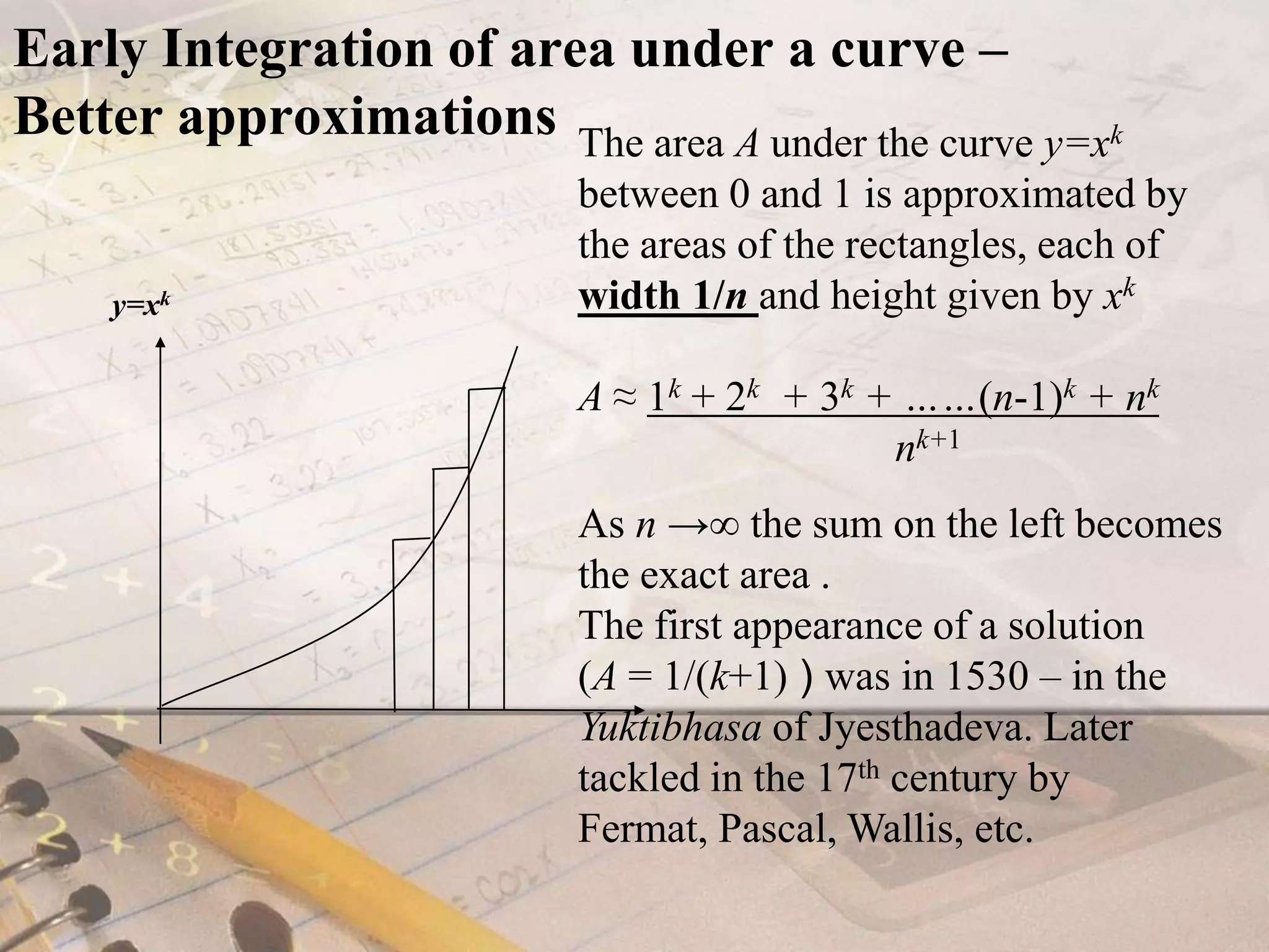 Early Integration of area under a curve – Better approximationsThe area A under the curve y=xkbetween 0 and 1is approximated by the areas of the rectangles, each of width1/nand height given by xkA ≈ 1k + 2k  + 3k + ……(n-1)k + nk                              nk+1As n ->∞ the sum on the left becomes the exact area.The first appearance of a solution (A= 1/(k+1) ) was in 1530 – in the Yuktibhasa of Jyesthadeva. Later tackled in the 17th century by Fermat, Pascal, Wallis, etc.y=xk