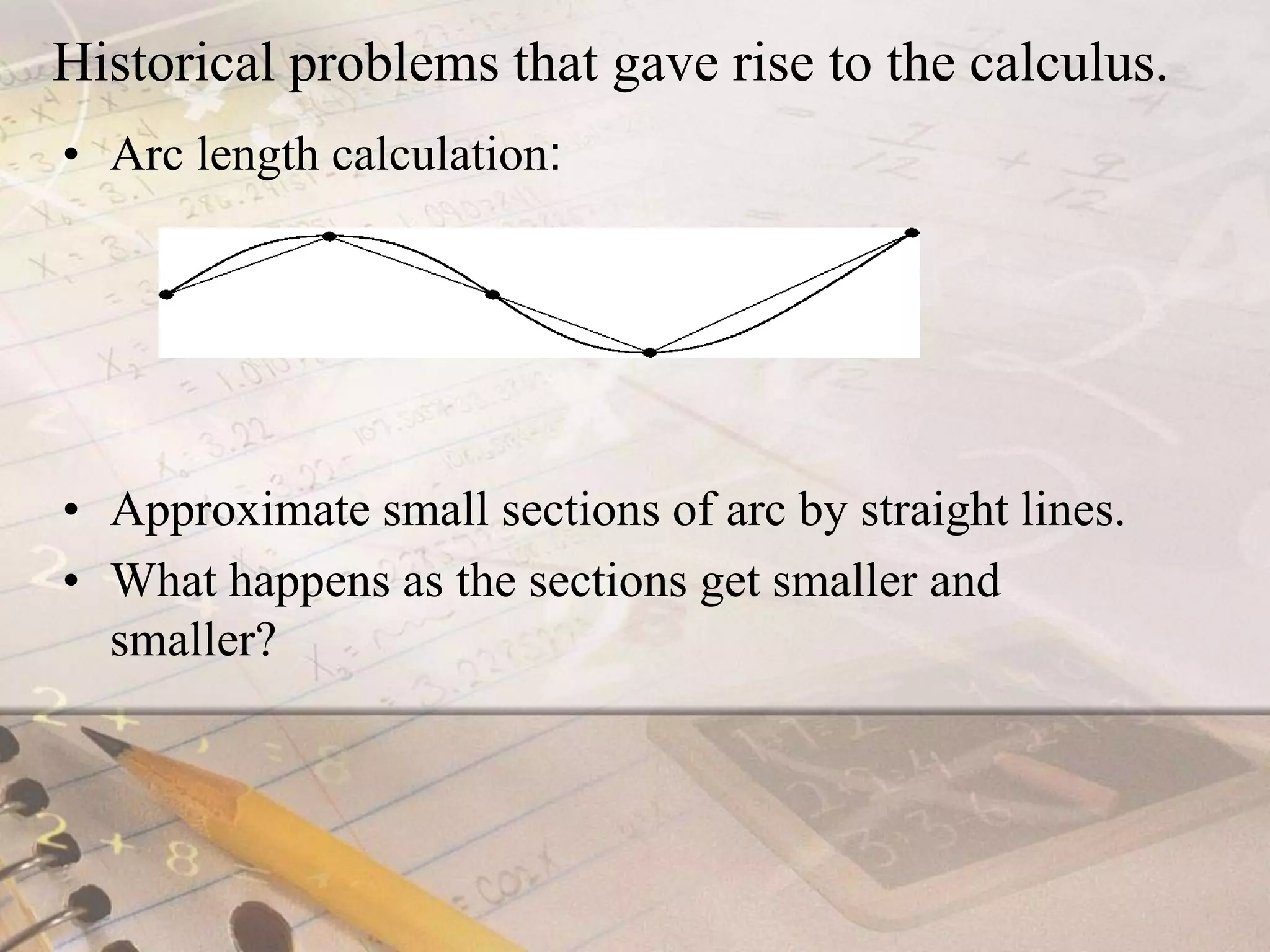 Historical problems that gave rise to the calculus.Arc length calculation:Approximate small sections of arc by straight lines. What happens as the sections get smaller and smaller?