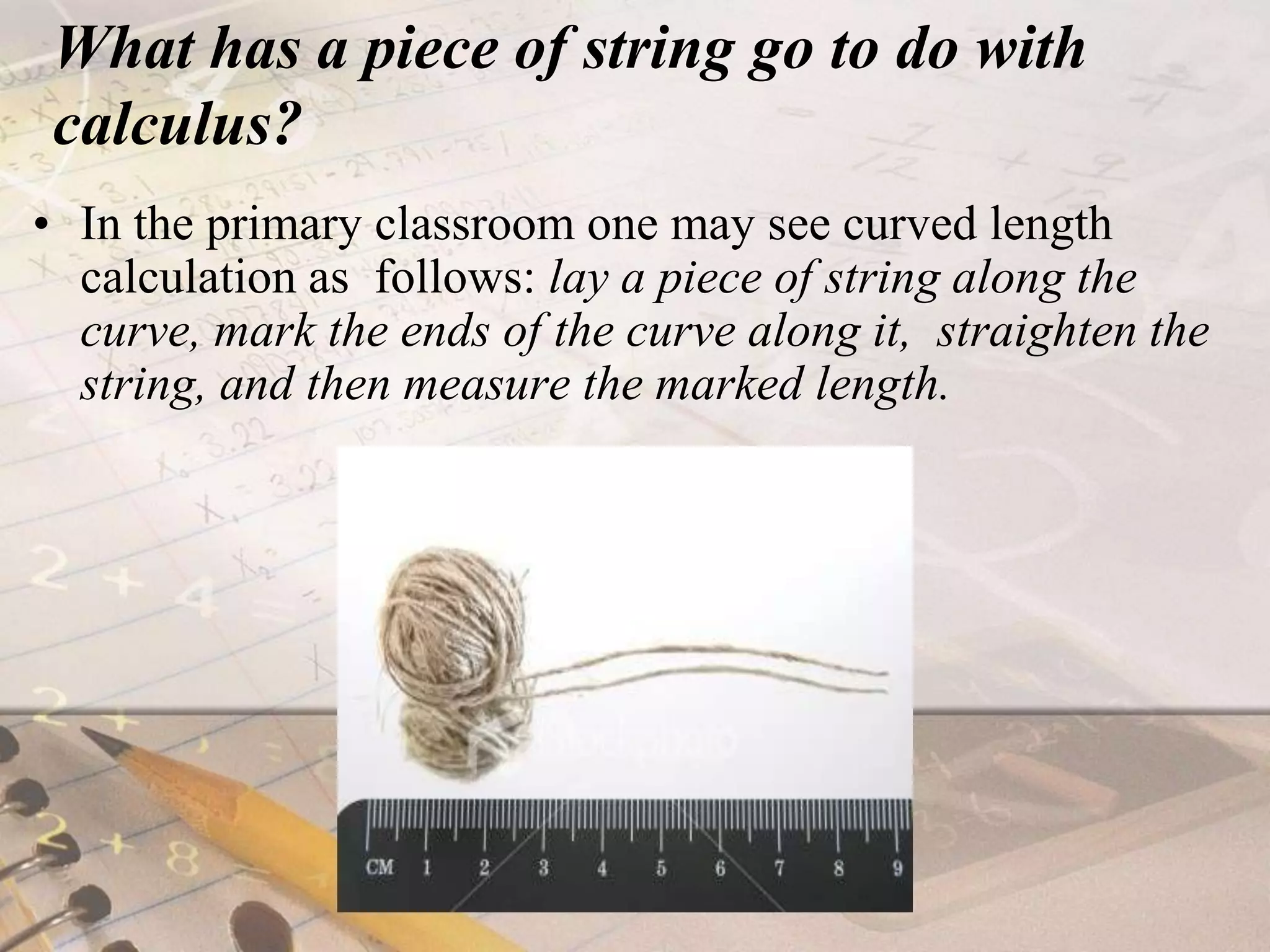 What has a piece of string go to do with calculus?In the primary classroom one may see curved length calculation as  follows: lay a piece of string along the curve, mark the ends of the curve along it,  straighten the string, and then measure the marked length. 