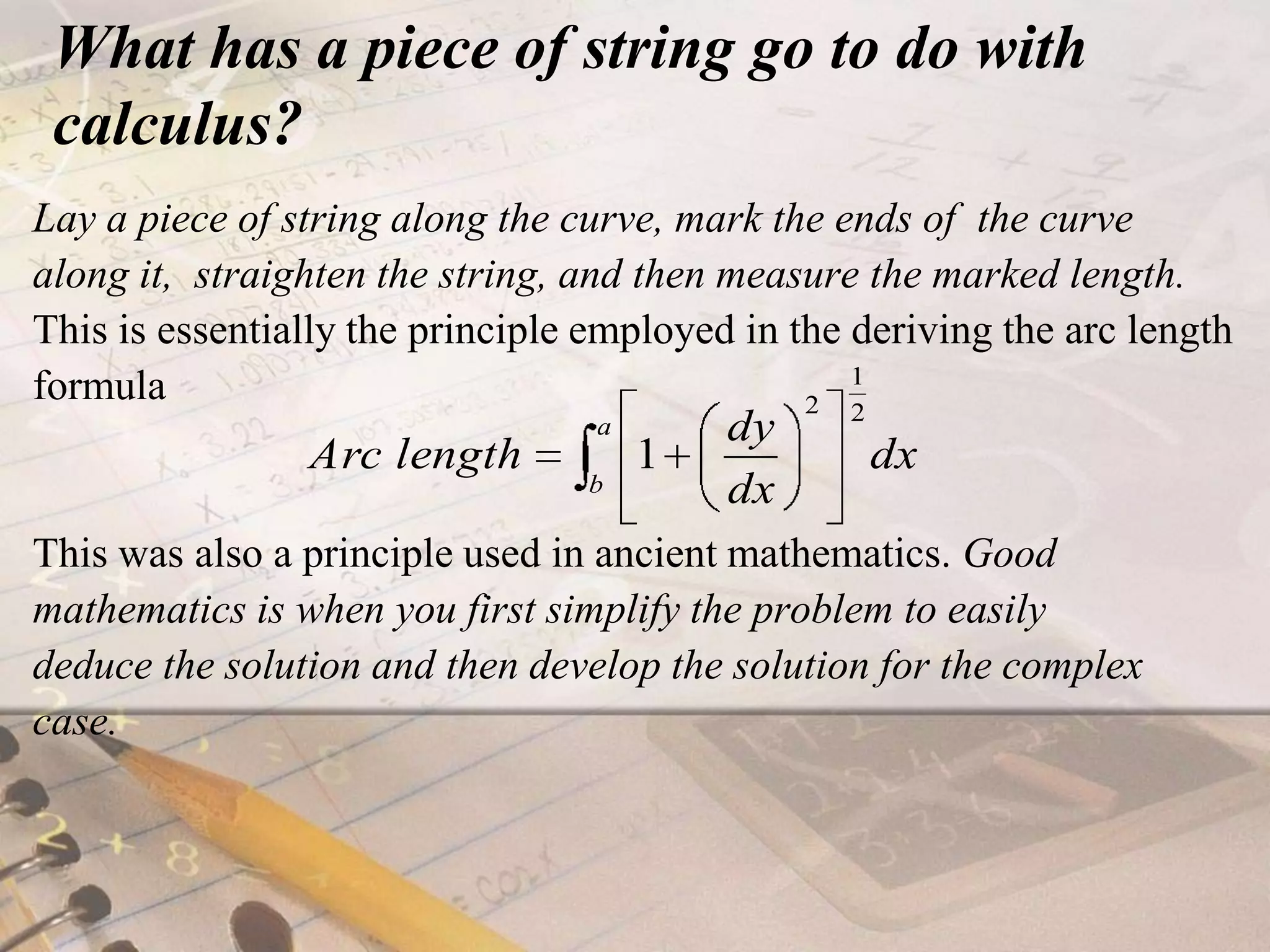 What has a piece of string go to do with calculus?Lay a piece of string along the curve, mark the ends of  the curve along it,  straighten the string, and then measure the marked length. This is essentially the principle employed in the deriving the arc length formulaThis was also a principle used in ancient mathematics. Good mathematics is when you first simplify the problem to easily deduce the solution and then develop the solution for the complex case.