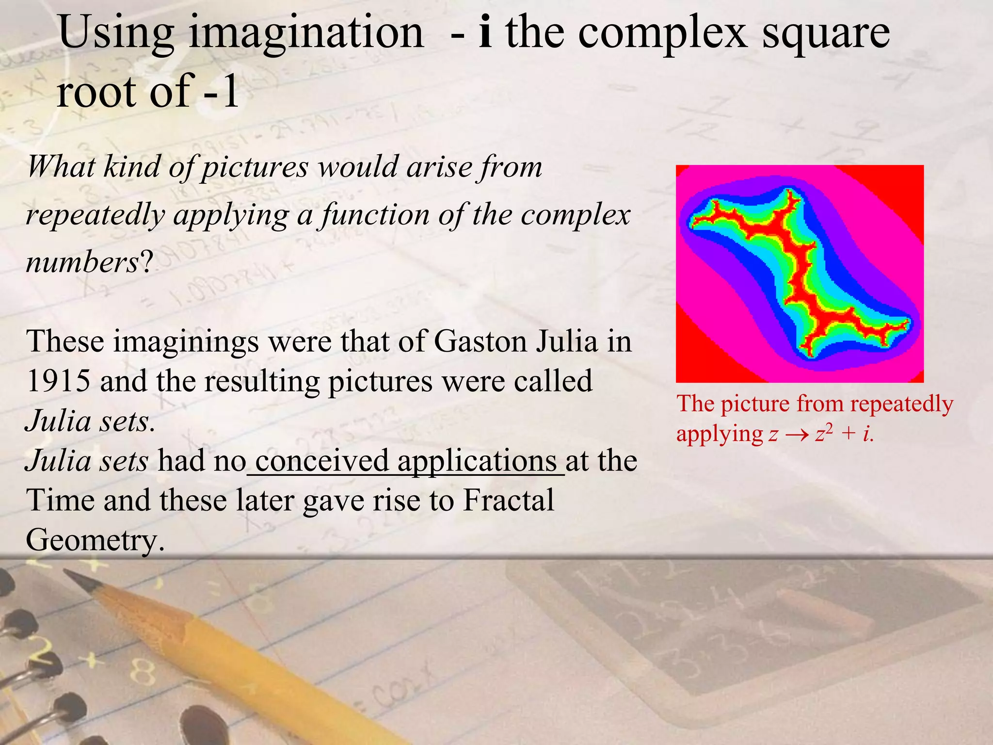 Using imagination  - i the complex square root of -1 What kind of pictures would arise from repeatedly applying a function of the complex numbers? These imaginings were that of Gaston Julia in 1915 and the resulting pictures were called Julia sets. Julia sets had noconceived applications at the Time and these later gave rise to Fractal Geometry.                             The picture from repeatedly applying z  z2 + i.