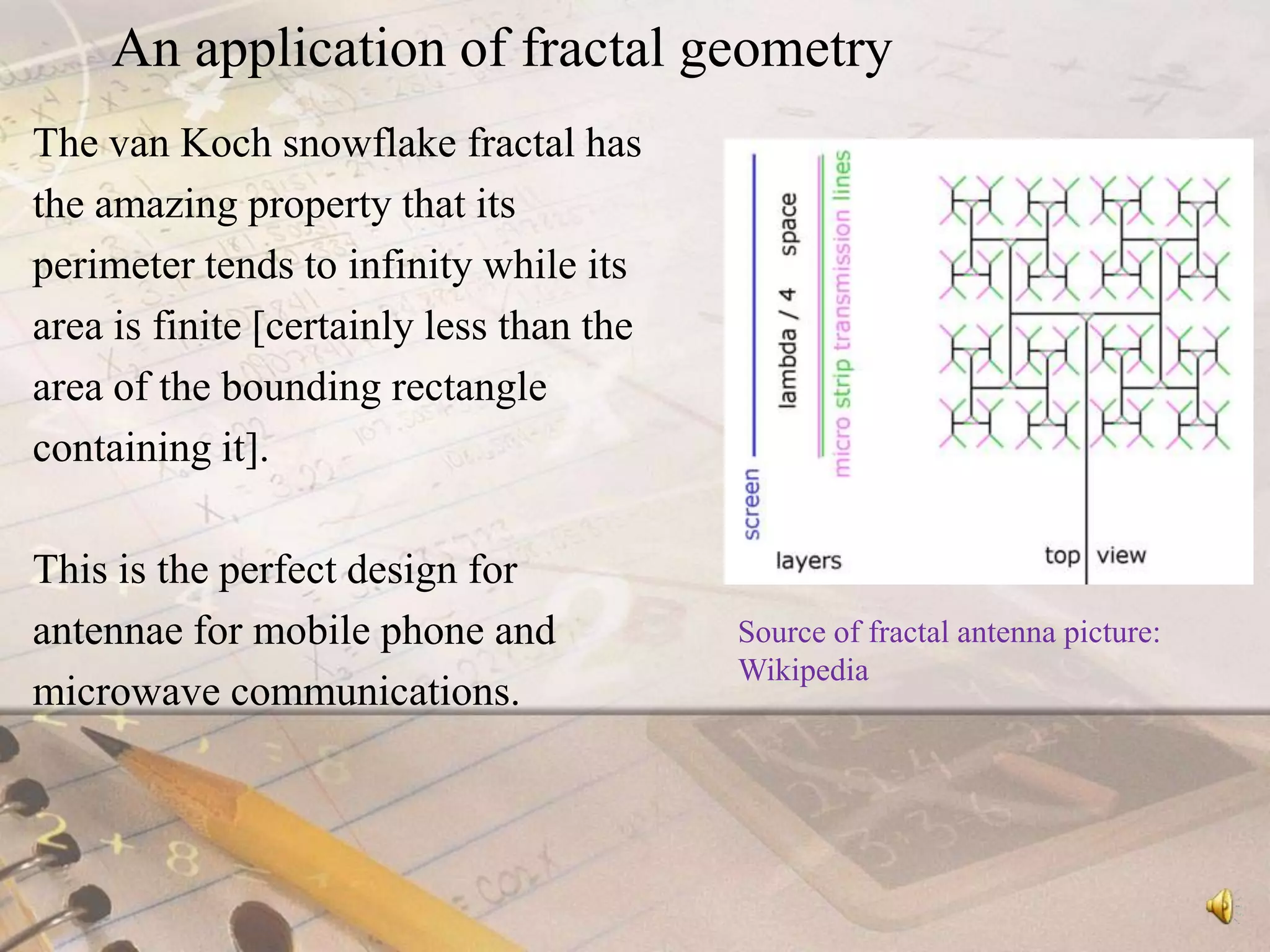 An application of fractal geometryThe van Koch snowflake fractal has the amazing property that its perimeter tends to infinity while its area is finite [certainly less than the area of the bounding rectangle containing it].This is the perfect design for antennae for mobile phone and microwave communications.Source of fractal antenna picture: Wikipedia
