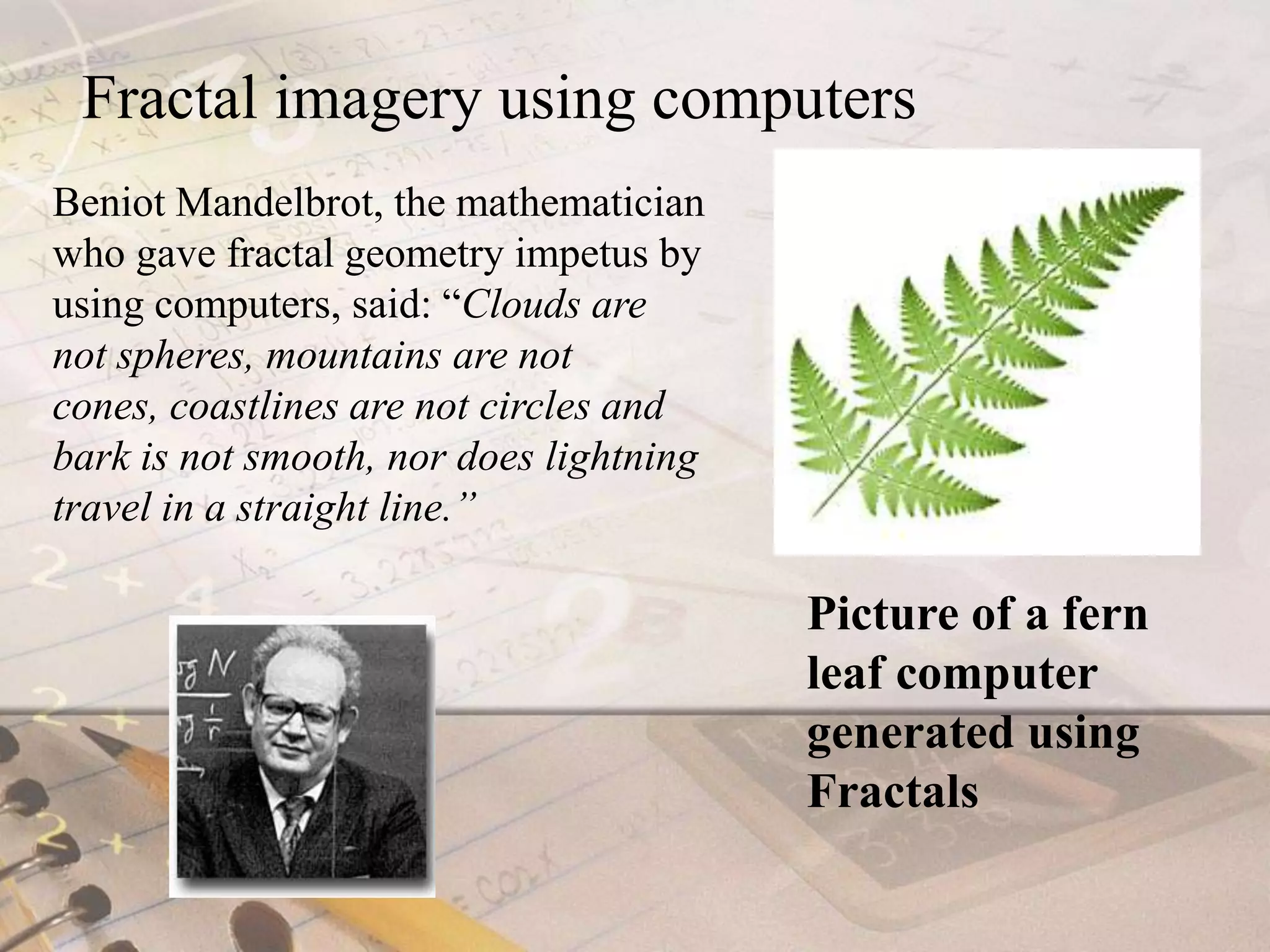 Fractal imagery using computersBeniot Mandelbrot, the mathematician who gave fractal geometry impetus by using computers, said: “Clouds are not spheres, mountains are not cones, coastlines are not circles and bark is not smooth, nor does lightning travel in a straight line.”Picture of a fern leaf computer generated using Fractals