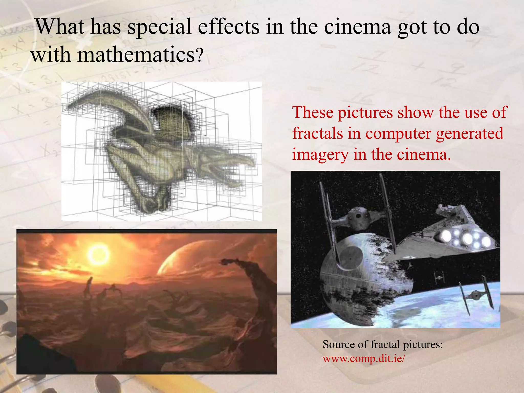 What has special effects in the cinema got to do with mathematics?These pictures show the use of fractals in computer generated imagery in the cinema.Source of fractal pictures: www.comp.dit.ie/