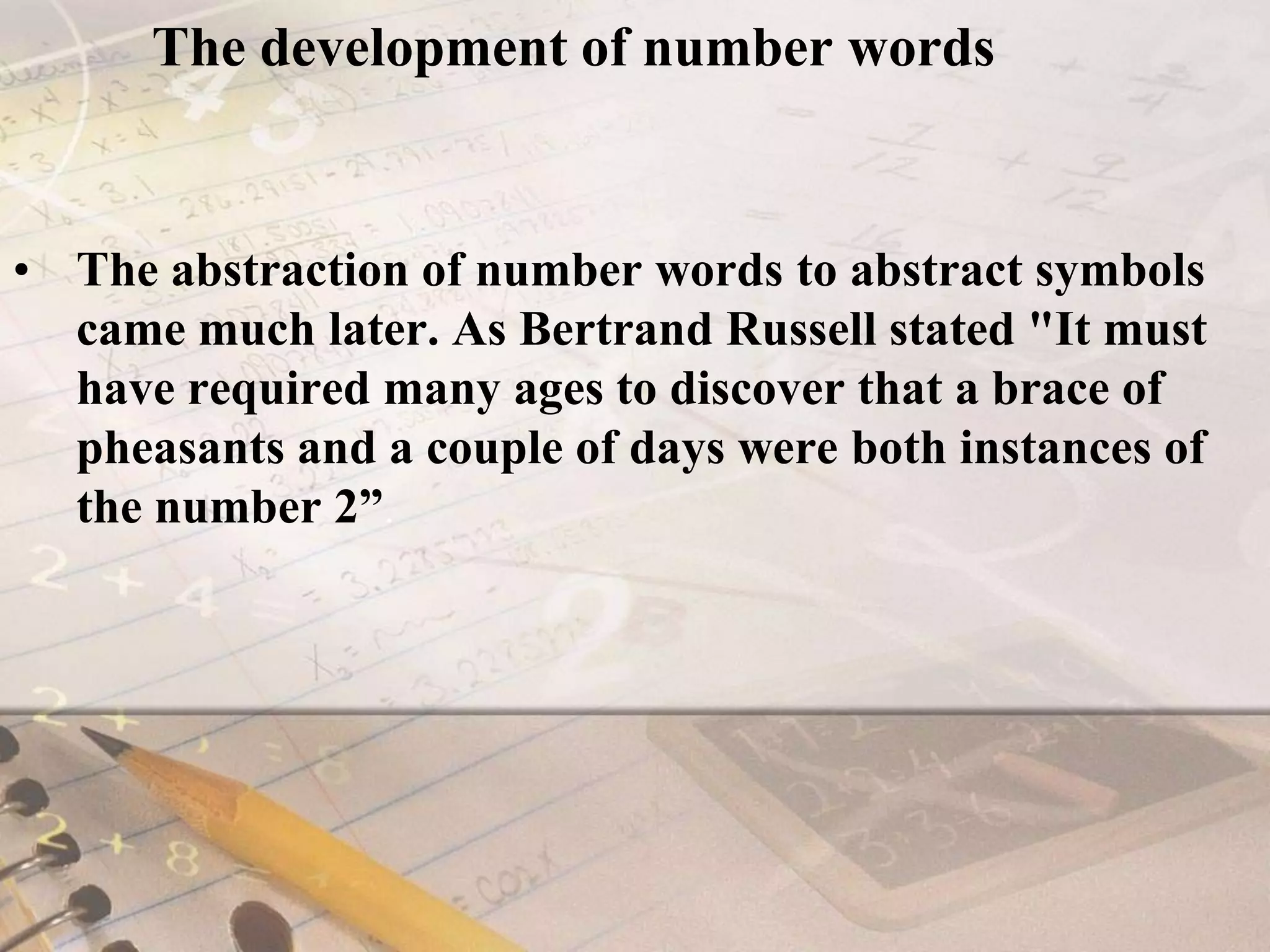 The development of number wordsThe abstraction of number words to abstract symbols came much later. As Bertrand Russell stated "It must have required many ages to discover that a brace of pheasants and a couple of days were both instances of the number 2”.