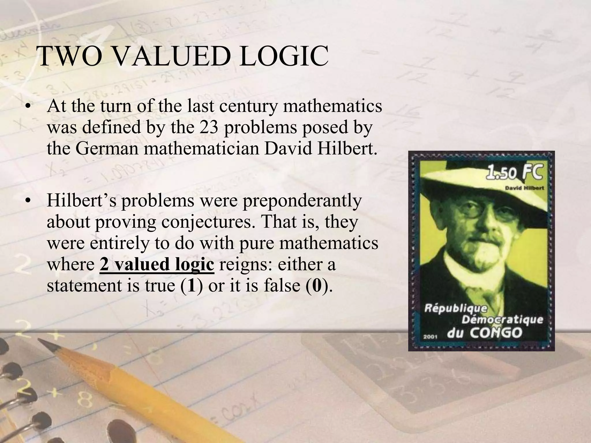 TWO VALUED LOGICAt the turn of the last century mathematics was defined by the 23 problems posed by the German mathematician David Hilbert. Hilbert’s problems were preponderantly about proving conjectures. That is, they were entirely to do with pure mathematics where 2 valued logic reigns: either a statement is true (1) or it is false (0).