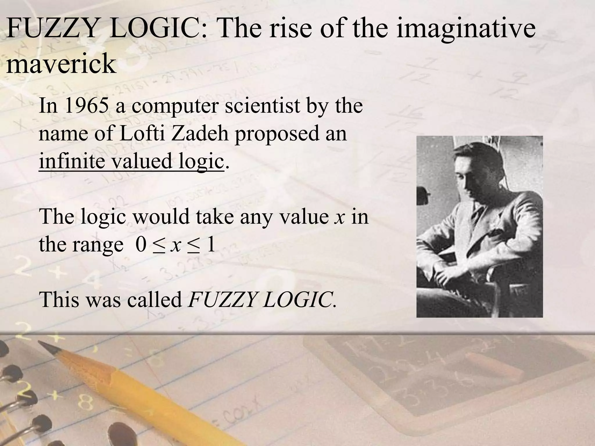 FUZZY LOGIC: The rise of the imaginative maverickIn 1965 a computer scientist by the name of Lofti Zadeh proposed an infinite valued logic.The logic would take any value x in the range  0 ≤ x ≤ 1This was called FUZZY LOGIC.