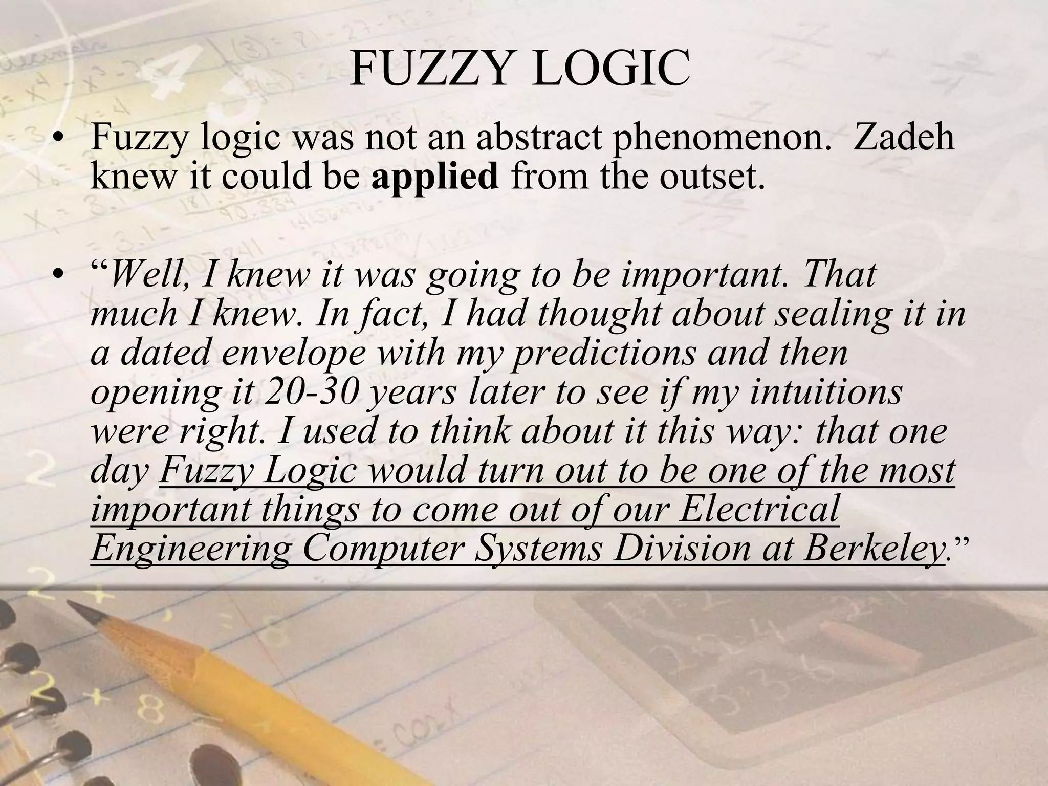                    FUZZY LOGICFuzzy logic was not an abstract phenomenon.  Zadeh knew it could be applied from the outset.“Well, I knew it was going to be important. That much I knew. In fact, I had thought about sealing it in a dated envelope with my predictions and then opening it 20-30 years later to see if my intuitions were right. I used to think about it this way: that one day Fuzzy Logic would turn out to be one of the most important things to come out of our Electrical Engineering Computer Systems Division at Berkeley.”