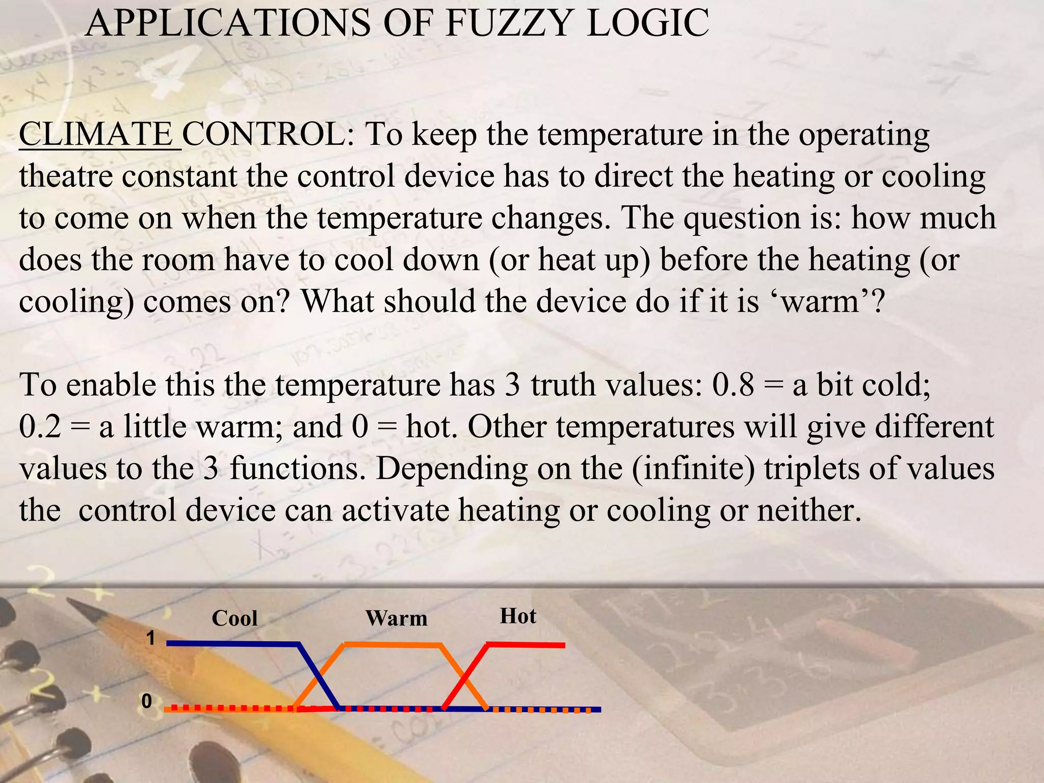 APPLICATIONS OF FUZZY LOGICCLIMATE CONTROL: To keep the temperature in the operating theatre constant the control device has to direct the heating or cooling to come on when the temperature changes. The question is: how much does the room have to cool down (or heat up) before the heating (or cooling) comes on? What should the device do if it is ‘warm’? To enable this the temperature has 3 truth values: 0.8 = a bit cold; 0.2 = a little warm; and 0 = hot. Other temperatures will give different values to the 3 functions. Depending on the (infinite) triplets of values the  control device can activate heating or cooling or neither.1HotCoolWarm0