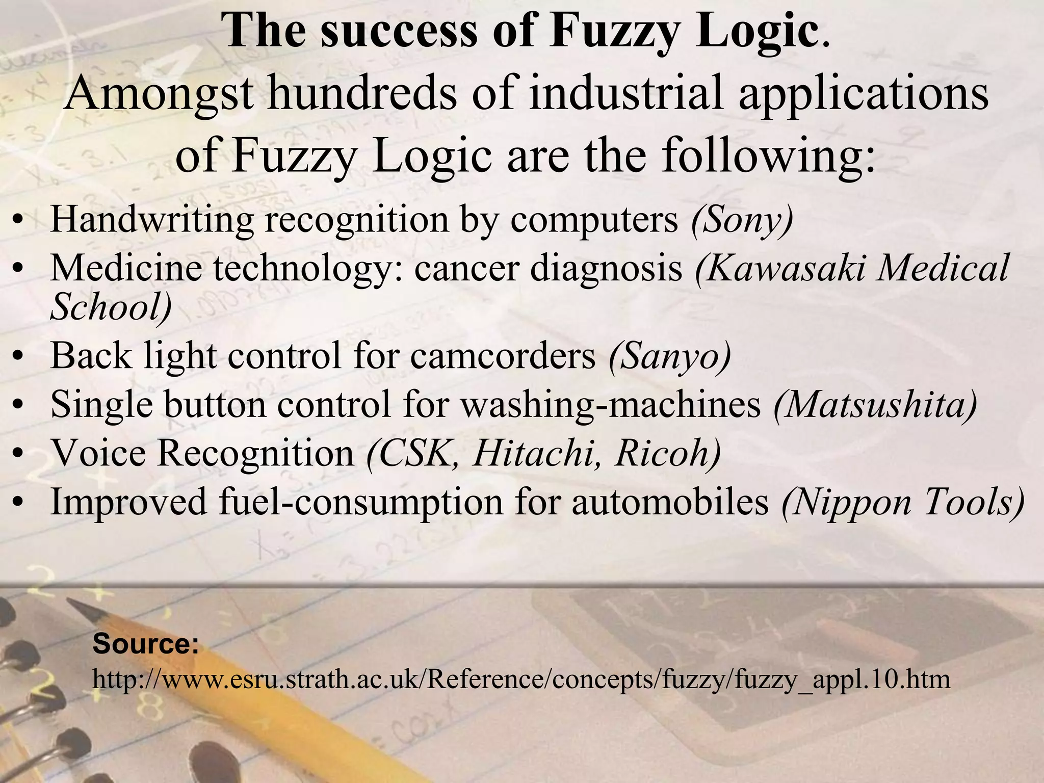 The success of Fuzzy Logic.Amongst hundreds of industrial applications of Fuzzy Logic are the following: Handwriting recognition by computers (Sony)Medicine technology: cancer diagnosis (Kawasaki Medical School)Back light control for camcorders (Sanyo)Single button control for washing-machines (Matsushita)Voice Recognition (CSK, Hitachi, Ricoh)Improved fuel-consumption for automobiles (Nippon Tools)Source: http://www.esru.strath.ac.uk/Reference/concepts/fuzzy/fuzzy_appl.10.htm