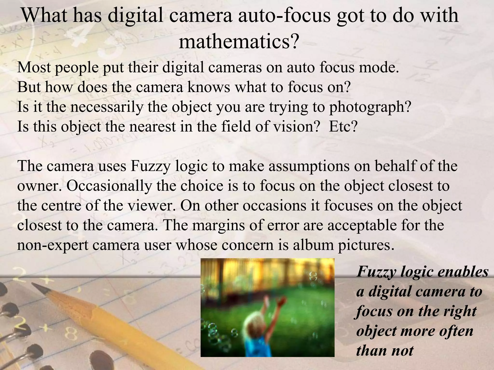What has digital camera auto-focus got to do with mathematics?Most people put their digital cameras on auto focus mode. But how does the camera knows what to focus on? Is it the necessarily the object you are trying to photograph? Is this object the nearest in the field of vision?  Etc?The camera uses Fuzzy logic to make assumptions on behalf of the owner. Occasionally the choice is to focus on the object closest to  the centre of the viewer. On other occasions it focuses on the object closest to the camera. The margins of error are acceptable for the non-expert camera user whose concern is album pictures. Fuzzy logic enables a digital camera to focus on the right object more often than not