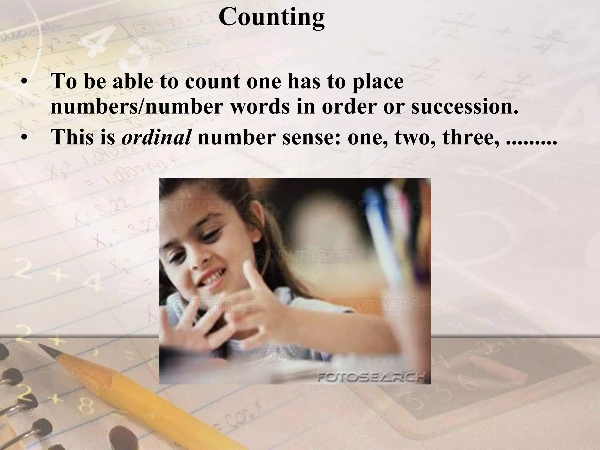 CountingTo be able to count one has to place numbers/number words in order or succession.This is ordinal number sense: one, two, three, ......... 