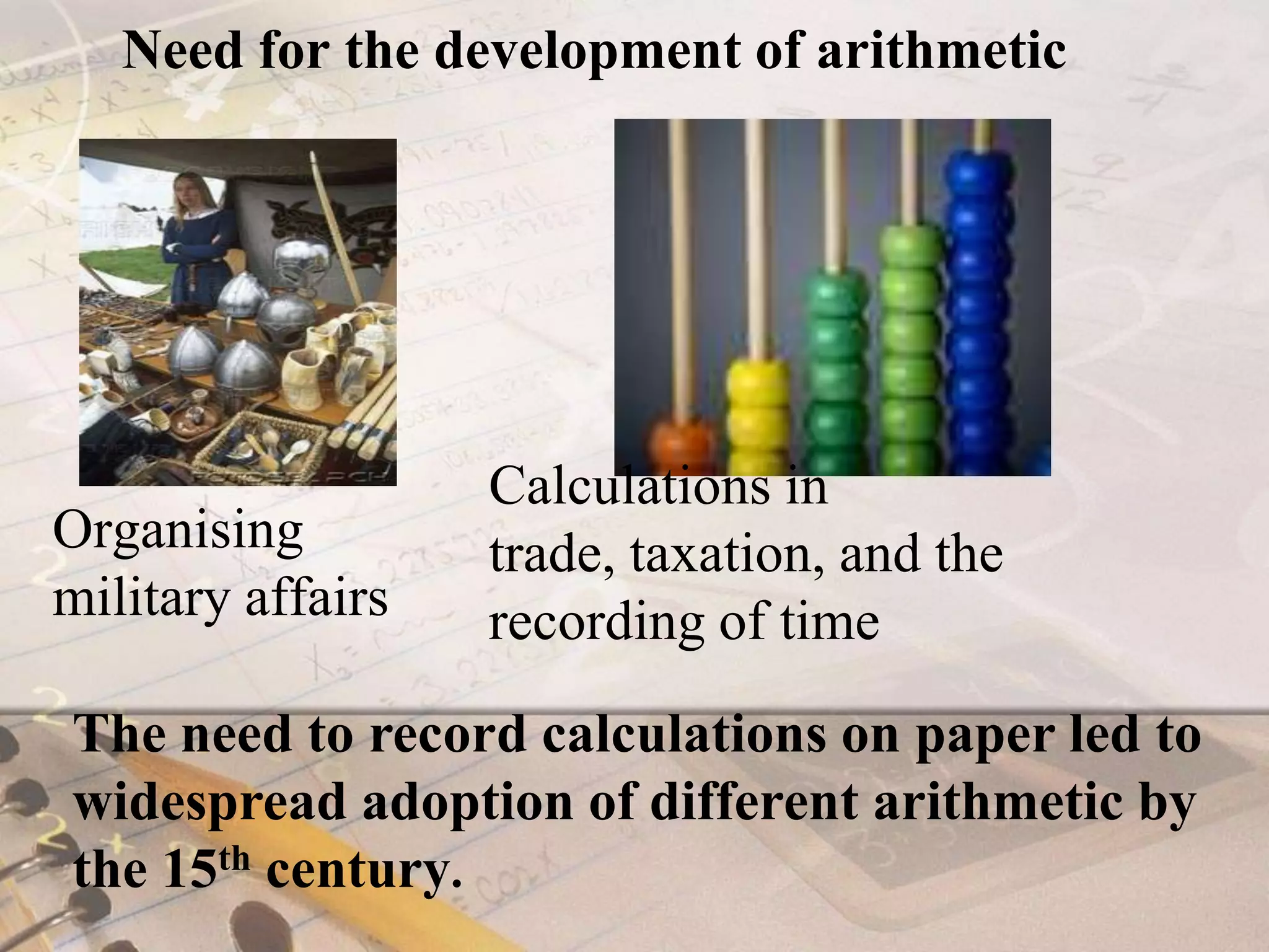 Need for the development of arithmetic Calculations in trade, taxation, and the recording of timeOrganising military affairsThe need to record calculations on paper led to widespread adoption of different arithmetic by the 15th century.