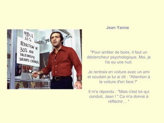 Jean Yanne
"Pour arrêter de boire, il faut un
déclencheur psychologique. Moi, je
l'ai eu une nuit.
Je rentrais en voiture avec un ami
et soudain je lui ai dit : "Attention à
la voiture d'en face !"
Il m'a répondu : "Mais c'est toi qui
conduit, Jean ! " Ca m'a donné à
réfléchir… "
 