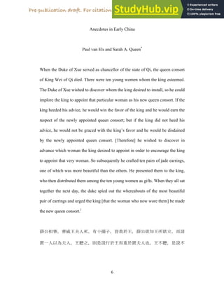 6
Anecdotes in Early China
Paul van Els and Sarah A. Queen*
When the Duke of Xue served as chancellor of the state of Qi, the queen consort
of King Wei of Qi died. There were ten young women whom the king esteemed.
The Duke of Xue wished to discover whom the king desired to install, so he could
implore the king to appoint that particular woman as his new queen consort. If the
king heeded his advice, he would win the favor of the king and he would earn the
respect of the newly appointed queen consort; but if the king did not heed his
advice, he would not be graced with the king’s favor and he would be disdained
by the newly appointed queen consort. [Therefore] he wished to discover in
advance which woman the king desired to appoint in order to encourage the king
to appoint that very woman. So subsequently he crafted ten pairs of jade earrings,
one of which was more beautiful than the others. He presented them to the king,
who then distributed them among the ten young women as gifts. When they all sat
together the next day, the duke spied out the whereabouts of the most beautiful
pair of earrings and urged the king [that the woman who now wore them] be made
the new queen consort.1
ʸWȩΔΝΔàȍÏ)Ǌƞ‚íåΝȢ́ƃȍΝʸWǁȱȍţǁɐΝɿ˭
ɲ )/ǳÏ)ȍʅΝlƐ ˆƃȍɿ͌ƃɲÏ)ȍʅΝƐ 
Pre-publication draft. For citation please refer to the published version.
 